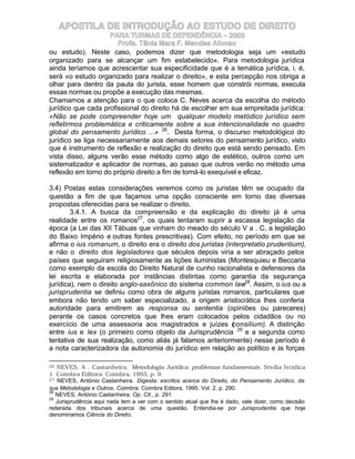 APOSTILA DE INTRODUÇÃO AO ESTUDO DE DIREITO
                    PARA TURMAS DE DEPENDÊNCIA – 2003
                       Profa. Tânia Mara F. Mendes Afonso
ou estudo). Neste caso, podemos dizer que metodologia seja um «estudo
organizado para se alcançar um fim estabelecido». Para metodologia jurídica
ainda teríamos que acrescentar sua especificidade que é a temática jurídica, i. é,
será «o estudo organizado para realizar o direito», e esta percepção nos obriga a
olhar para dentro da pauta do jurista, esse homem que constrói normas, executa
essas normas ou propõe a execução das mesmas.
Chamamos a atenção para o que coloca C. Neves acerca da escolha do método
jurídico que cada profissional do direito há de escolher em sua empreitada jurídica:
«Não se pode compreender hoje um qualquer modelo metódico jurídico sem
refletirmos problemática e criticamente sobre a sua intencionalidade no quadro
global do pensamento jurídico ...» 26. Desta forma, o discurso metodológico do
jurídico se liga necessariamente aos demais setores do pensamento jurídico, visto
que é instrumento de reflexão e realização do direito que está sendo pensado. Em
vista disso, alguns verão esse método como algo de estético, outros como um
sistematizador e aplicador de normas, ao passo que outros verão no método uma
reflexão em torno do próprio direito a fim de torná-lo exequível e eficaz.

3.4) Postas estas considerações veremos como os juristas têm se ocupado da
questão a fim de que façamos uma opção consciente em torno das diversas
propostas oferecidas para se realizar o direito.
        3.4.1. A busca da compreensão e da explicação do direito já é uma
realidade entre os romanos27, os quais tentaram suprir a escassa legislação da
época (a Lei das XII Tábuas que vinham do meado do século V a . C, a legislação
do Baixo Império e outras fontes prescritivas). Com efeito, no período em que se
afirma o ius romanum, o direito era o direito dos juristas (interpretatio prudentium),
e não o direito dos legisladores que séculos depois viria a ser abraçado pelos
países que seguiram religiosamente as lições iluministas (Montesquieu e Beccaria
como exemplo da escola do Direito Natural de cunho racionalista e defensores da
lei escrita e elaborada por instâncias distintas como garantia da segurança
jurídica), nem o direito anglo-saxônico do sistema common law28. Assim, o ius ou a
jurisprudentia se definiu como obra de alguns juristas romanos, particulares que
embora não tendo um saber especializado, a origem aristocrática lhes conferia
autoridade para emitirem as responsa ou sententia (opiniões ou pareceres)
perante os casos concretos que lhes eram colocados pelos cidadãos ou no
exercício de uma assessoria aos magistrados e juízes ( onsilium). A distinção
                                                              c
entre ius e lex (o primeiro como objeto da Jurisprudência 29 e a segunda como
tentativa de sua realização, como aliás já falamos anteriormente) nesse período é
a nota caracterizadora da autonomia do jurídico em relação ao político e às forças

26  NEVES, A . Castanheira. Metodologia Jurídica: problemas fundamentais. Stvdia Ivridica
1. Coimbra Editora: Coimbra, 1993, p. 9.
27 NEVES, António Castanheira. Digesta: escritos acerca do Direito, do Pensamento Jurídico, da

sua Metodologia e Outros. Coimbra: Coimbra Editora, 1995. Vol. 2, p. 290.
28
   NEVES, António Castanheira. Op. Cit., p. 291.
29
   Jurisprudência aqui nada tem a ver com o sentido atual que lhe é dado, vale dizer, como decisão
reiterada dos tribunais acerca de uma questão. Entendia-se por Jurisprudentia que hoje
denominamos Ciência do Direito.
 