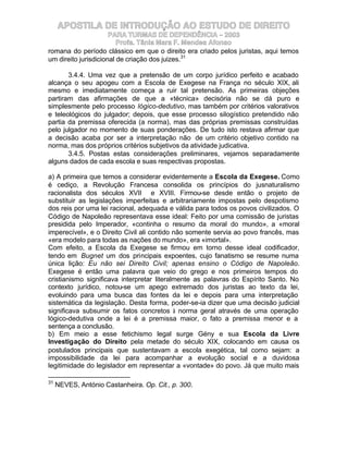 APOSTILA DE INTRODUÇÃO AO ESTUDO DE DIREITO
                      PARA TURMAS DE DEPENDÊNCIA – 2003
                         Profa. Tânia Mara F. Mendes Afonso
romana do período clássico em que o direito era criado pelos juristas, aqui temos
um direito jurisdicional de criação dos juizes.31

       3.4.4. Uma vez que a pretensão de um corpo jurídico perfeito e acabado
alcança o seu apogeu com a Escola de Exegese na França no século XIX, ali
mesmo e imediatamente começa a ruir tal pretensão. As primeiras objeções
partiram das afirmações de que a «técnica» decisória não se dá puro e
simplesmente pelo processo lógico-dedutivo, mas também por critérios valorativos
e teleológicos do julgador; depois, que esse processo silogístico pretendido não
partia da premissa oferecida (a norma), mas das próprias premissas construídas
pelo julgador no momento de suas ponderações. De tudo isto restava afirmar que
a decisão acaba por ser a interpretação não de um critério objetivo contido na
norma, mas dos próprios critérios subjetivos da atividade judicativa.
       3.4.5. Postas estas considerações preliminares, vejamos separadamente
alguns dados de cada escola e suas respectivas propostas.

a) A primeira que temos a considerar evidentemente a Escola da Exegese. Como
é cediço, a Revolução Francesa consolida os princípios do jusnaturalismo
racionalista dos séculos XVII e XVIII. Firmou-se desde então o projeto de
substituir as legislações imperfeitas e arbitrariamente impostas pelo despotismo
dos reis por uma lei racional, adequada e válida para todos os povos civilizados. O
Código de Napoleão representava esse ideal: Feito por uma comissão de juristas
presidida pelo Imperador, «continha o resumo da moral do mundo», a «moral
imperecível», e o Direito Civil ali contido não somente servia ao povo francês, mas
«era modelo para todas as nações do mundo», era «imortal».
Com efeito, a Escola da Exegese se firmou em torno desse ideal codificador,
tendo em Bugnet um dos principais expoentes, cujo fanatismo se resume numa
única lição: Eu não sei Direito Civil; apenas ensino o Código de Napoleão.
Exegese é então uma palavra que veio do grego e nos primeiros tempos do
cristianismo significava interpretar literalmente as palavras do Espírito Santo. No
contexto jurídico, notou-se um apego extremado dos juristas ao texto da lei,
evoluindo para uma busca das fontes da lei e depois para uma interpretação
sistemática da legislação. Desta forma, poder-se-ia dizer que uma decisão judicial
significava subsumir os fatos concretos à norma geral através de uma operação
lógico-dedutiva onde a lei é a premissa maior, o fato a premissa menor e a
sentença a conclusão.
b) Em meio a esse fetichismo legal surge Gény e sua Escola da Livre
Investigação do Direito pela metade do século XIX, colocando em causa os
postulados principais que sustentavam a escola exegética, tal como sejam: a
impossibilidade da lei para acompanhar a evolução social e a duvidosa
legitimidade do legislador em representar a «vontade» do povo. Já que muito mais

31
     NEVES, António Castanheira. Op. Cit., p. 300.
 