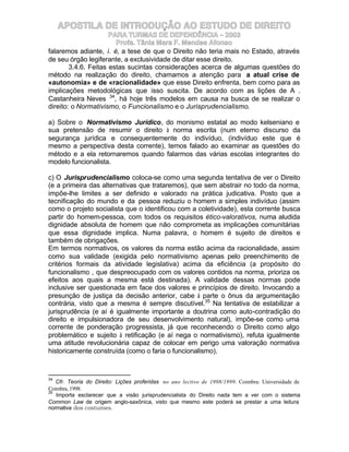APOSTILA DE INTRODUÇÃO AO ESTUDO DE DIREITO
                      PARA TURMAS DE DEPENDÊNCIA – 2003
                        Profa. Tânia Mara F. Mendes Afonso
falaremos adiante, i. é, a tese de que o Direito não teria mais no Estado, através
de seu órgão legiferante, a exclusividade de ditar esse direito.
        3.4.6. Feitas estas sucintas considerações acerca de algumas questões do
método na realização do direito, chamamos a atenção para a atual crise de
«autonomia» e de «racionalidade» que esse Direito enfrenta, bem como para as
implicações metodológicas que isso suscita. De acordo com as lições de A .
Castanheira Neves 34, há hoje três modelos em causa na busca de se realizar o
direito: o Normativismo, o Funcionalismo e o Jurisprudencialismo.

a) Sobre o Normativismo Jurídico, do monismo estatal ao modo kelseniano e
sua pretensão de resumir o direito à norma escrita (num eterno discurso da
segurança jurídica e consequentemente do indivíduo, (indivíduo este que é
mesmo a perspectiva desta corrente), temos falado ao examinar as questões do
método e a ela retornaremos quando falarmos das várias escolas integrantes do
modelo funcionalista.

c) O Jurisprudencialismo coloca-se como uma segunda tentativa de ver o Direito
(e a primeira das alternativas que trataremos), que sem abstrair no todo da norma,
impõe-lhe limites a ser definido e valorado na prática judicativa. Posto que a
tecnificação do mundo e da pessoa reduziu o homem a simples indivíduo (assim
como o projeto socialista que o identificou com a coletividade), esta corrente busca
partir do homem-pessoa, com todos os requisitos ético-valorativos, numa aludida
dignidade absoluta de homem que não comprometa as implicações comunitárias
que essa dignidade implica. Numa palavra, o homem é sujeito de direitos e
também de obrigações.
Em termos normativos, os valores da norma estão acima da racionalidade, assim
como sua validade (exigida pelo normativismo apenas pelo preenchimento de
critérios formais da atividade legislativa) acima da eficiência (a propósito do
funcionalismo , que despreocupado com os valores contidos na norma, prioriza os
efeitos aos quais a mesma está destinada). A validade dessas normas pode
inclusive ser questionada em face dos valores e princípios de direito. Invocando a
presunção de justiça da decisão anterior, cabe à parte o ônus da argumentação
contrária, visto que a mesma é sempre discutível.35 Na tentativa de estabilizar a
jurisprudência (e aí é igualmente importante a doutrina como auto-contradição do
direito e impulsionadora de seu desenvolvimento natural), impõe-se como uma
corrente de ponderação progressista, já que reconhecendo o Direito como algo
problemático e sujeito à retificação (e aí nega o normativismo), refuta igualmente
uma atitude revolucionária capaz de colocar em perigo uma valoração normativa
historicamente construída (como o faria o funcionalismo).



34
   Cfr. Teoria do Direito: Lições proferidas no ano lectivo de 1998/1999. Coimbra: Universidade de
Coimbra, 1998.
35
   Importa esclarecer que a visão jurisprudencialista do Direito nada tem a ver com o sistema
Common Law de origem anglo-saxônica, visto que mesmo este poderá se prestar a uma leitura
normativa dos costumes.
 