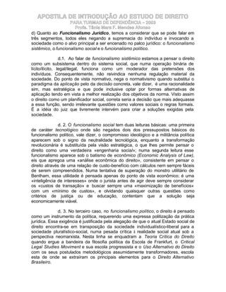 APOSTILA DE INTRODUÇÃO AO ESTUDO DE DIREITO
                    PARA TURMAS DE DEPENDÊNCIA – 2003
                       Profa. Tânia Mara F. Mendes Afonso
d) Quanto ao Funcionalismo Jurídico, temos a considerar que se pode falar em
três segmentos, todos eles negando a supremacia do indivíduo e invocando a
sociedade como o alvo principal a ser encenado no palco jurídico: o funcionalismo
sistêmico, o funcionalismo social e o funcionalismo político.

                 d.1. Ao falar de funcionalismo sistêmico estamos a pensar o direito
como um subsistema dentro do sistema social, que numa operação binária de
lícito/ilícito, legal/ilegal, funciona como um moderador das pretensões dos
indivíduos. Consequentemente, não reivindica nenhuma regulação material da
sociedade. Do ponto de vista normativo, nega o normativismo quando substitui o
paradigma da aplicação pelo da decisão concreta, vale dizer, é uma racionalidade
sim, mas estratégica e que pode inclusive optar por formas alternativas de
aplicação tendo em vista a melhor realização dos objetivos da norma. Visto assim
o direito como um planificador social, correta seria a decisão que mais adequasse
a essa função, sendo irrelevante questões como valores sociais o regras formais.
É a idéia do juiz que livremente intervém para criar a soluções exigidas pela
sociedade.

               d. 2. O funcionalismo social tem duas leituras básicas: uma primeira
de caráter tecnológico onde são negados dois dos pressupostos básicos do
funcionalismo político, vale dizer, o compromisso ideológico e a militância política
aparecem sob o signo da neutralidade tecnológica, enquanto a transformação
revolucionária é substituída pela visão estratégica, o que lhes permite pensar o
direito como uma verdadeira «engenharia social»; numa segunda leitura esse
funcionalismo aparece sob o batismo de econômico (Economic Analysis of Law),
eis que apregoa uma «análise econômica do direito», consistente em pensar o
direito através de uma relação de custo-benefício com cálculos nem sempre fáceis
de serem compreendidos. Numa tentativa de superação do monstro utilitário de
Bentham, essa utilidade é pensada apenas do ponto de vista econômico; é uma
«inteligência de interesses» onde o jurista antes de agir deve sempre considerar
os «custos de transação» e buscar sempre uma «maximização de benefícios»
com um «mínimo de custos», e olvidando quaisquer outras questões como
critérios de justiça ou de educação, contentam que a solução seja
economicamente viável.

              d. 3. No terceiro caso, no funcionalismo político, o direito é pensado
como um instrumento da política, requerendo uma expressa politização da prática
jurídica. Essa exigência é justificada pela alegação de que o atual Estado social de
direito encontra-se em transposição da sociedade individualístico-liberal para a
sociedade pluralístico-social, numa pesada crítica à realidade social atual sob a
perspectiva neomarxista. Nesta linha se enquadram a Teoria Crítica do Direito
quando ergue a bandeira da filosofia política da Escola de Frankfurt, o Critical
Legal Studies Moviment e sua escola progressista e o Uso Alternativo do Direito
com os seus postulados metodológicos assumidamente transformadores, escola
esta de onde se extraíram os principais elementos para o Direito Alternativo
Brasileiro.
 
