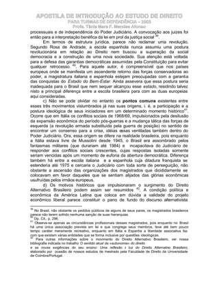 APOSTILA DE INTRODUÇÃO AO ESTUDO DE DIREITO
                     PARA TURMAS DE DEPENDÊNCIA – 2003
                        Profa. Tânia Mara F. Mendes Afonso
processuais e de independência do Poder Judiciário. A convocação aos juizes foi
então para a interpretação benéfica da lei em prol da justiça social 39.
        Em termos de estrutura jurídica, parece não reclamar uma revolução.
Segundo Rosa de Andrade, a escola espanhola nunca assumiu uma postura
revolucionária em relação ao Direito nem buscou a superação da social
democracia e a construção de uma nova sociedade. Sua atenção está voltada
para a defesa das garantias democráticas assumidas pela Constituição para evitar
qualquer retrocesso 40. Para aquele autor, é compreensível que nos países
europeus onde se manifesta um ascendente retorno das forças conservadoras ao
poder, a magistratura italiana e espanhola estejam preocupadas com a garantia
das conquistas do Estado do Bem-Estar. Ainda assevera que essa postura seria
inadequada para o Brasil que nem sequer alcançou esse estado, residindo talvez
nisto a principal diferença entre a escola brasileira para com as duas europeias
aqui consideradas.
        c) Não se pode olvidar no entanto os pontos comuns existentes entre
esses três movimentos vislumbrados já nas suas origens, i. é, a participação e a
postura ideológica de seus iniciadores em um determinado momento histórico41.
Ocorre que em Itália os conflitos sociais de 1968/69, impulsionados pela desilusão
da expansão econômica do período pós-guerras e a mudança tática das forças de
esquerda (a revolução armada substituída pela guerra de posição) no sentido de
encontrar um consenso para a crise, idéias essas ventiladas também dentro do
Poder Judiciário. Ora, essa origem se difere na realidade brasileira, pois enquanto
a Itália estava livre de Mussolini desde 1945, o Brasil era assombrado pelos
fantasmas militares (que durariam até 1984) e incapacitava do Judiciário de
responder aos conflitos sociais crescentes, cujas respostas isoladas somente
seriam vencidas após um momento de euforia da abertura democrática. Diferença
também há entre a escola italiana e a espanhola cuja ditadura franquista se
estenderia até 1975 e cercaria o Judiciário com toda sorte de perseguição, não
obstante a ascensão das organizações dos magistrados que dicididamente se
colocavam em favor daqueles que se sentiam alijados das glórias econômicas
usufruídas pelos irmãos europeus.
        d) Os motivos históricos que impulsionaram o surgimento do Direito
Alternativo Brasileiro podem assim ser resumidos 42. A condição política e
econômica da América Latina que coloca em dúvida a validade do projeto
econômico liberal parece constituir o pano de fundo do discurso alternativista

39
   No Brasil, não obstante os pedidos públicos de alguns de seus pares, os magistrados brasileiros
parece não terem sofrido nenhuma sanção de suas hierarquias.
40
   Op. Cit., p. 296.
41
   Observa-se apenas as circunstâncias profissionais desses magistrados, pois enquanto no Brasil
há uma única associação prevista em lei e que congrega seus membros, teve até bem pouco
tempo caráter meramente recreativo, enquanto em Itália e Espanha a liberdade associativa faz
com que existam várias entidades que se forma inclusive por questões ideológicas.
42
    Para outras informações sobre o movimento do Direito Alternativo Brasileiro, ver nossa
bibliografia indicada no trabalho O sentido atual da «autonomia» do direito
e as novas exigências do seu ensino: Uma reflexão à luz do Direito Alternativo Brasileiro,
elaborado por ocasião de nossos estudos de mestrado pela Faculdade de Direito da Universidade
de Coimbra/Portugal.
 