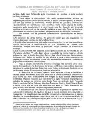 APOSTILA DE INTRODUÇÃO AO ESTUDO DE DIREITO
                      PARA TURMAS DE DEPENDÊNCIA – 2003
                        Profa. Tânia Mara F. Mendes Afonso
jurídico, tudo isso fortalecido pela integridade de conduta e pela postura
profissional atuante.
        Como negar o normativismo não seria necessariamente abraçar as
especulações metafísicas do jusnaturalismo, a escola brasileira passou a adotar o
que um dos teóricos do movimento, Amilton Bueno de Carvalho, chamaria de
«jusnaturalismo de caminhada» (que constituía numa visão utópica do direito,
apregoado pelo jusnaturalismo e reconhecido pela lei, devendo ser encarada
positivamente sempre à luz da evolução histórica) e que Lédio Rosa de Andrade,
chamava de «positivismo de combate» e hoje chama de «positivação combativa».
        Em síntese, são as principais características identificadoras da escola
brasileira:
d.1) aplicação de várias normas de conteúdo social que são esquecidas na
maioria das vezes no dia-a-dia da função jurídica;
d.2) prática hermenêutica que interpreta extensivamente a norma que beneficia os
menos favorecidas e restritivamente as que privilegiam as classes mais
abastadas, sempre invocados os princípios sociais contidos na Constituição
Federal;
d.3) o reconhecimento, não obstante as divergências dentro do movimento, de um
Pluralismo Jurídico 46, vale dizer, eleva à condição de norma legal o «direito
achado na rua», o direito dos «Sem Terra», dos «Sem Teto», das Comunidades
Indígenas etc., todos no sentido de dar eficácia a uma prática emergente da
população e válida socialmente, porém não reconhecida oficialmente, cabendo ao
julgador reconhecê-la no caso concreto.
        Hoje, a escola alternativista brasileira congrega não somente uma vasta
gama de magistrados na diversidade de foros e instâncias, mas pode-se dizer que
já seja uma escola de juristas, haja vista reunir outros profissionais do direito como
professores, alunos, Promotores de Justiça e advogados.
        e) Resta-nos de momento apenas tecer algumas críticas subsidiárias à
análise desse movimento. Salta aos olhos que o Direito Alternativo Brasileiro se
situa numa ala mais revolucionária em relação às duas escolas anteriormente
lembradas. Impende ressaltar que não obstante a ação intelectual de prestigiados
estudos de autores de renome como Lédio Rosa de Andrade, Luiz Fernando
Coelho, Antônio Carlos Wolkmer, Hamilton Bueno de Castro, José Eduardo Faria
e tantos outros, não se pode falar ainda em uma teoria do Direito Alternativo, até
porque como ditos alhures, há quem negue essa pretensão.
        A possibilidade de uma decisão judicial contra a lei parece ser o ponto mais
vulnerável do calcanhar de Aquiles e do qual a escola brasileira tem procurado se
resguardar. Tal possibilidade não será tão censurável se considerarmos o estado
obsoleto de nossas legislações; o problema está na forma como isso será feito, já
que corremos o risco de fugir da injustiça da norma e cair na arbitrariedade do juiz

46
  Observa-se que este é dos pontos mais polêmicos a serem enfrentado pelo Direito Alternativo,
mormente tratar-se de uma questão que desmonta séculos de teoria jurídica centrada na idéia do
Estado como possuidor do privilégio de elaborar e aplicar a norma, e ainda porque negada a
necessidade de se construir uma «teoria» para o uso alternativo do direito.
 