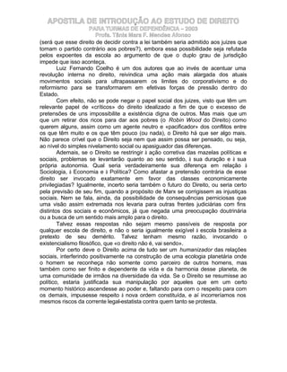 APOSTILA DE INTRODUÇÃO AO ESTUDO DE DIREITO
                     PARA TURMAS DE DEPENDÊNCIA – 2003
                        Profa. Tânia Mara F. Mendes Afonso
(será que esse direito de decidir contra a lei também seria admitido aos juizes que
tomam o partido contrário aos pobres?), embora essa possibilidade seja refutada
pelos expoentes da escola ao argumento de que o duplo grau de jurisdição
impede que isso aconteça.
        Luiz Fernando Coelho é um dos autores que ao invés de acentuar uma
revolução interna no direito, reivindica uma ação mais alargada dos atuais
movimentos sociais para ultrapassarem os limites do corporativismo e do
reformismo para se transformarem em efetivas forças de pressão dentro do
Estado.
        Com efeito, não se pode negar o papel social dos juizes, visto que têm um
relevante papel de «críticos» do direito idealizado a fim de que o excesso de
pretensões de uns impossibilite a existência digna de outros. Mas mais que um
que um retirar dos ricos para dar aos pobres (o Robin Wood do Direito) como
querem alguns, assim como um agente neutro e «pacificador» dos conflitos entre
os que têm muito e os que têm pouco (ou nada), o Direito há que ser algo mais.
Não parece crível que o Direito seja nem que assim possa ser pensado, ou seja,
ao nível do simples nivelamento social ou apasiguador das diferenças.
        Ademais, se o Direito se restringir à ação corretiva das mazelas políticas e
sociais, problemas se levantarão quanto ao seu sentido, à sua duração e à sua
própria autonomia. Qual seria verdadeiramente sua diferença em relação à
Sociologia, à Economia e à Política? Como afastar a pretensão contrária de esse
direito ser invocado exatamente em favor das classes economicamente
privilegiadas? Igualmente, incerto seria também o futuro do Direito, ou seria certo
pela previsão de seu fim, quando a propósito de Marx se corrigissem as injustiças
sociais. Nem se fala, ainda, da possibilidade de consequências perniciosas que
uma visão assim extremada nos levaria para outras frentes judiciárias com fins
distintos dos sociais e econômicos, já que negada uma preocupação doutrinária
ou a busca de um sentido mais amplo para o direito.
        Talvez essas respostas não sejam mesmo passíveis de resposta por
qualquer escola de direito, e não o seria igualmente exigível à escola brasileira a
pretexto de seu demérito. Talvez tenham mesmo razão, invocando o
existencialismo filosófico, que «o direito não é, vai sendo».
        Por certo deve o Direito acima de tudo ser um humanizador das relações
sociais, interferindo positivamente na construção de uma ecologia planetária onde
o homem se reconheça não somente como parceiro de outros homens, mas
também como ser finito e dependente da vida e da harmonia desse planeta, de
uma comunidade de irmãos na diversidade da vida. Se o Direito se resumisse ao
político, estaria justificada sua manipulação por aqueles que em um certo
momento histórico ascendesse ao poder e, faltando para com o respeito para com
os demais, impusesse respeito à nova ordem constituída, e aí incorreríamos nos
mesmos riscos da corrente legal-estatista contra quem tanto se protesta.
 