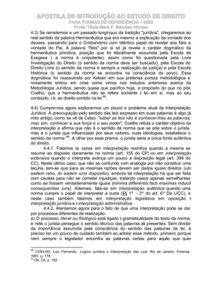 APOSTILA DE INTRODUÇÃO AO ESTUDO DE DIREITO
                     PARA TURMAS DE DEPENDÊNCIA – 2003
                        Profa. Tânia Mara F. Mendes Afonso
4.3) Se remetemos a um passado longínquo da tradição "jurídica", chegaremos ao
real sentido da palavra Hermenêutica que era mesmo a explicação da vontade dos
deuses, passando para o Cristianismo com idêntico papel de revelar aos fiéis a
vontade do Pai. A palavra "fiéis" por si só já revela o caráter dogmático da
hermenêutica primitiva, posição que foi literalmente assumida pela Escola de
Exegese ( a norma é onipotente), assim como foi questionada pela Livre
Investigação do Direito (o sentido da norma deve ser buscado), pela Escola do
Direito Livre (o sentido da norma é sempre a realização da justiça) e pela Escola
Histórica (o sentido da norma se encontra na consciência do povo). Essa
dogmática foi reassumida por Kelsen em sua pretensa pureza metodológica e
novamente entrou em crise como vimos nos estudos anteriores acerca da
Metodologia Jurídica, sendo quase que pacífico hoje, a propósito do que no põe
Coelho, que a hermenêutica não se refere somente à lei em si, mas ao seu
conteúdo, i.é, ao direito contido na lei 48.

4.4) Cumpre-nos agora explorarmos um pouco o problema atual da Interpretação
Jurídica. A preocupação pelo sentido das leis expresso em suas palavras é algo já
mito antigo, como se vê de Celso: "saber as leis não é conhecer-lhes as palavras,
mas sim, conhecer a sua força e o seu poder". Coelho refuta o caráter objetivo da
interpretação e afirma que não é o sentido da norma que se põe sobre o jurista,
mas é o jurista que influenciado por seus valores, suas ideologias, estabelece o
sentido da norma 49. A olhar por esse prisma, o jurista seria a única fonte autêntica
do direito.
       4.4.1. Falamos às vezes em interpretação restritiva quando a mesma se
resume ao disposto claramente na norma (art. 155 do CP) ou em interpretação
extensiva quando o intérprete avança um pouco a disposição legal (art. 399 do
CC). Neste último caso, que não se confunde com analogia por não constituir uma
lacuna, tem-se que para as mesmas razões devem ser dados iguais direitos (ubi
eadem ratio, ibi eadem iuris dispositio), embora tal interpretação há que ser feita
com cautela para não se cometer injustiças, tratando casos apenas semelhantes
como se fossem verdadeiramente iguais (minima differentia facti maximas inducit
consequentias iuris). Ademais, fala-se em interpretação autêntica quando uma
norma cumpre o papel de interpretar a outra (§§ 1º - 3º do art. 6º Da LICC), e
neste caso também falamos em interpretação legislativa em oposição à
interpretação jurídica e à interpretação administrativa.
       4.4.2. Atentamos agora para o fato de que uma interpretação pode se dar
por processos diferentes de realização:
a) O processo literal ou filológico está ligado à gramaticalidade do texto da norma,
e nele o jurista persegue o sentido técnico das palavras ali presentes. Sem olvidar
da importância assumida pela consciência do sentido das palavras da lei, é
preciso ter um pouco de cuidado também ao adotar esse método, primeiro porque
nem sempre o legislador encontra as palavras certas para aquilo que quer

48
   COELHO, Luiz Fernando. Lógica Jurídica e Interpretação das Leis. Rio de Janeiro: Forense,
1991, p. 178.
49
   Ob. Cit, p. 182.
 