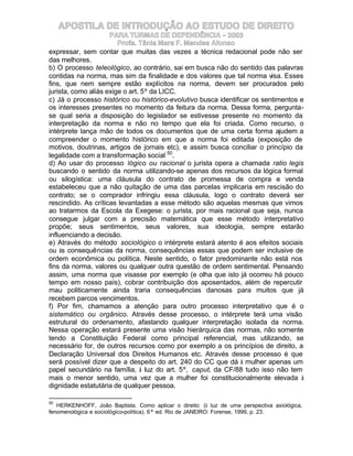 APOSTILA DE INTRODUÇÃO AO ESTUDO DE DIREITO
                     PARA TURMAS DE DEPENDÊNCIA – 2003
                        Profa. Tânia Mara F. Mendes Afonso
expressar, sem contar que muitas das vezes a técnica redacional pode não ser
das melhores.
b) O processo teleológico, ao contrário, sai em busca não do sentido das palavras
contidas na norma, mas sim da finalidade e dos valores que tal norma visa. Esses
fins, que nem sempre estão explícitos na norma, devem ser procurados pelo
jurista, como aliás exige o art. 5º da LICC.
c) Já o processo histórico ou histórico-evolutivo busca identificar os sentimentos e
os interesses presentes no momento da feitura da norma. Dessa forma, pergunta-
se qual seria a disposição do legislador se estivesse presente no momento da
interpretação da norma e não no tempo que ela foi criada. Como recurso, o
intérprete lança mão de todos os documentos que de uma certa forma ajudem a
compreender o momento histórico em que a norma foi editada (exposição de
motivos, doutrinas, artigos de jornais etc), e assim busca conciliar o princípio da
legalidade com a transformação social 50.
d) Ao usar do processo lógico ou racional o jurista opera a chamada ratio legis
buscando o sentido da norma utilizando-se apenas dos recursos da lógica formal
ou silogística: uma cláusula do contrato de promessa de compra e venda
estabeleceu que a não quitação de uma das parcelas implicaria em rescisão do
contrato; se o comprador infringiu essa cláusula, logo o contrato deverá ser
rescindido. As críticas levantadas a esse método são aquelas mesmas que vimos
ao tratarmos da Escola da Exegese: o jurista, por mais racional que seja, nunca
consegue julgar com a precisão matemática que esse método interpretativo
propõe; seus sentimentos, seus valores, sua ideologia, sempre estarão
influenciando a decisão.
e) Através do método sociológico o intérprete estará atento é aos efeitos sociais
ou às consequências da norma, consequências essas que podem ser inclusive de
ordem econômica ou política. Neste sentido, o fator predominante não está nos
fins da norma, valores ou qualquer outra questão de ordem sentimental. Pensando
assim, uma norma que visasse por exemplo (e olha que isto já ocorreu há pouco
tempo em nosso país), cobrar contribuição dos aposentados, além de repercutir
mau politicamente ainda traria consequências danosas para muitos que já
recebem parcos vencimentos.
f) Por fim, chamamos a atenção para outro processo interpretativo que é o
sistemático ou orgânico. Através desse processo, o intérprete terá uma visão
estrutural do ordenamento, afastando qualquer interpretação isolada da norma.
Nessa operação estará presente uma visão hierárquica das normas, não somente
tendo a Constituição Federal como principal referencial, mas utilizando, se
necessário for, de outros recursos como por exemplo a os princípios de direito, a
Declaração Universal dos Direitos Humanos etc. Através desse processo é que
será possível dizer que a despeito do art. 240 do CC que dá à mulher apenas um
papel secundário na família, à luz do art. 5º, caput, da CF/88 tudo isso não tem
mais o menor sentido, uma vez que a mulher foi constitucionalmente elevada à
dignidade estatutária de qualquer pessoa.

50
   HERKENHOFF, João Baptista. Como aplicar o direito: (à luz de uma perspectiva axiológica,
fenomenológica e sociológico-política). 6ª ed. Rio de JANEIRO: Forense, 1999, p. 23.
 