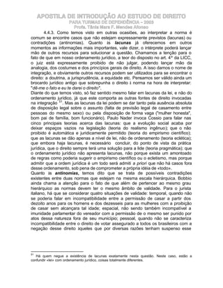 APOSTILA DE INTRODUÇÃO AO ESTUDO DE DIREITO
                      PARA TURMAS DE DEPENDÊNCIA – 2003
                         Profa. Tânia Mara F. Mendes Afonso
        4.4.3. Como temos visto em outras ocasiões, ao interpretar a norma é
comum se encontre casos que não estejam expressamente previstos (lacunas) ou
contradições (antinomias). Quanto às lacunas já oferecemos em outros
momentos as informações mais importantes, vale dizer, o intérprete poderá lançar
mão de outros recursos para solucionar a questão. Chamamos a tenção para o
fato de que em nosso ordenamento jurídico, a teor do disposto no art. 4º da LICC,
o juiz está expressamente proibido de não julgar, podendo lançar mão da
analogia, dos costumes e dos princípios gerais de direito. A isso damos o nome de
integração, e obviamente outros recursos podem ser utilizados para se encontrar o
direito: a doutrina, a jurisprudência, a equidade etc. Pensamos ser válido ainda um
brocardo jurídico antigo que sobrepunha o direito à norma na hora de interpretar:
"dê-me o fato e eu te darei o direito".
Diante do que temos visto, só faz sentido mesmo falar em lacunas da lei, e não do
ordenamento jurídico, já que este comporta as outras fontes de direito invocadas
na integração 51. Mas as lacunas da lei podem se dar tanto pela ausência absoluta
de disposição legal sobre o assunto (falta de previsão legal de casamento entre
pessoas do mesmo sexo) ou pela disposição de forma vaga ("mulher honesta",
bom pai de família, bom funcionário). Paulo Nader invoca Cossio para falar nas
cinco principais teorias acerca das lacunas: que a evolução social acaba por
deixar espaços vazios na legislação (teoria do realismo ingênuo); que o não
proibido é automática e juridicamente permitido (teoria do empirismo científico);
que as lacunas se dão apenas a nível de lei, não de ordenamento (teoria eclética);
que embora haja lacunas, é necessário concluir, do ponto de vista da prática
jurídica, que o direito sempre terá uma solução para a lide (teoria pragmática); que
o ordenamento jurídico não apresenta lacunas, não porque exista um amontoado
de regras como poderia sugerir o empirismo científico ou o ecletismo, mas porque
admitir que a ordem jurídica é um todo será admiti a priori que não há casos fora
desse ordenamento, sob pena de comprometer a própria idéia de «todo».
Quanto às antinomias, temos dito que se trata de possíveis contradições
existentes entre duas normas que estejam na mesma escala hierárquica. Bobbio
ainda chama a atenção para o fato de que além de pertencer ao mesmo grau
hierárquico as normas devem ter o mesmo âmbito de validade. Para o jurista
italiano, há que se considerar quatro situações de validade: temporal, quando não
se poderia falar em incompatibilidade entre a permissão de casar a partir dos
dezoito anos para os homens e dos dezesseis para as mulheres com a proibição
de casar sem alcançara tal idade; espacial, não sendo também incompatível a
imunidade parlamentar do vereador com a permissão de o mesmo ser punido por
atos dessa natureza fora de seu município; pessoal, quando não se caracteriza
incompatibilidade entre o direito de votar assegurado a todos os brasileiros com a
negação desse direito àqueles que por diversas razões tenham suspenso esse




51
   Há quem negue a existência de lacunas exatamente nesta questão. Neste caso, estão a
confundir «lei» com ordenamento jurídico, coisas totalmente diferentes.
 