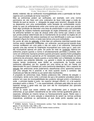 APOSTILA DE INTRODUÇÃO AO ESTUDO DE DIREITO
                      PARA TURMAS DE DEPENDÊNCIA – 2003
                        Profa. Tânia Mara F. Mendes Afonso
direito; material, não se verificando incompatibilidade entre a permissão de fumar
cigarros com a proibição de fumar maconha 52.
Mas as antinomias podem ser verificadas, por exemplo, com uma norma
permissiva de não fazer com uma ordenativa de fazer (não pagar a multa de
trânsito da qual se recorre x obrigação de pagar para recorrer), situação tal ode
os deparamos com uma contrariedade; outra situação de contrariedade ocorre
ainda no caso do enfrentamento entre uma norma que proíbe e outra que permite
fazer algo (proibição de desmatar uma área de preservação e outra que possibilita
a extração de madeira mediante autorização do órgão ambiental); por outro lado,
há antinomia também no caso de choque entre uma norma que ordena e outra
que proíbe praticar determinado ato (o mandamento de se extrair os órgãos de um
morto cuja proibição não estava expressa em sua identificação e outra que manda
respeitar a figura do morto), e neste caso temos uma pura contradição.
Do ponto de vista da extensão, é lícito falar em antinomia total-total quando duas
normas serem totalmente conflitantes, em antinomia parcial-parcial quando duas
normas conflitarem em uma parte e não em outra e em antinomia total-parcial
quando uma das normas for totalmente incompatível com outra que é para com
ela incompatível apenas em parte. Do ponto de vista do conteúdo, falamos em
antinomia própria quando a norma é simultaneamente permitida e proibida, bem
como em antinomia imprópria primeiro quando princípios opostos forem protegidos
e o holocausto total ou parcial de um for necessário para a total proteção do outro
(antinomia de princípios); depois quando a norma faltar com a fidelidade na defesa
dos valores que pretende defender, v.g, garantir o direito de propriedade e ao
mesmo tempo condicionar esse direito ao cumprimento da função social
(antinomia valorativa); por fim, quando em uma norma se tem em mente um
determinado fim que é obstado por outra (antinomia teleológica). Sob o aspecto da
solução das antinomias ainda poderíamos classificá-las como aparentes sempre
que uma solução lhe é possível, e de reais quando ocorre o contrário: são
insolúveis por falta de critérios ou por serem eles insuficientes.
A propósito da antinomias reais, Bobbio preleciona três critérios de solução: o
cronológico, tendo como norte o princípio de que a lei posterior prevalece sobre a
anterior em caso de incompatibilidade (lex posterior derogat proiri); o hierárquico,
onde o princípio basilar é outro: lex superior derogat inferiori, i.é, a lei superior
prevalece sobre a inferior 53; o da especialidade, orientado pela idéia de que a lei
especial revoga a geral toda vez que com ela for incompatível (lex specialis
derogat generali) 54.
Ocorre às vezes que esses critérios são insuficientes para a solução das
antinomias, já que podem naturalmente se dar entre normas igualmente gerais ou
especiais, editadas ao mesmo tempo ou hierarquicamente iguais. Neste caso o
tratadista italiano vê como solução a observância de serem as normas jurídicas
imperativas, proibitivas ou permissivas, já que neste ponto aquelas que se

52
   BOBBIO, Norberto. Teoria do Ordenamento Jurídico. Trad.: Maria Celeste Cordeiro Leite dos
Santos. 8ª ed. Brasília: UnB, 1996, p. 86.
53
   Cf. item "1.4", caput, de "Ordem Jurídica" destes nossos sumários.
54
   Ob. cit, p. 92.
 