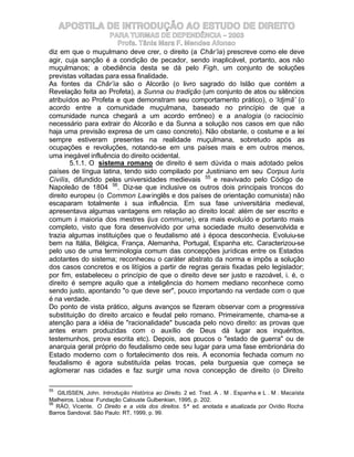 APOSTILA DE INTRODUÇÃO AO ESTUDO DE DIREITO
                     PARA TURMAS DE DEPENDÊNCIA – 2003
                       Profa. Tânia Mara F. Mendes Afonso
diz em que o muçulmano deve crer, o direito (a Châr’ia) prescreve como ele deve
agir, cuja sanção é a condição de pecador, sendo inaplicável, portanto, aos não
muçulmanos; a obediência desta se dá pelo Figh, um conjunto de soluções
previstas voltadas para essa finalidade.
As fontes da Châr’ia são o Alcorão (o livro sagrado do Islão que contém a
Revelação feita ao Profeta), a Sunna ou tradição (um conjunto de atos ou silêncios
atribuídos ao Profeta e que demonstram seu comportamento prático), o ‘Idjmã’ (o
acordo entre a comunidade muçulmana, baseado no princípio de que a
comunidade nunca chegará a um acordo errôneo) e a analogia (o raciocínio
necessário para extrair do Alcorão e da Sunna a solução nos casos em que não
haja uma previsão expresa de um caso concreto). Não obstante, o costume e a lei
sempre estiveram presentes na realidade muçulmana, sobretudo após as
ocupações e revoluções, notando-se em uns países mais e em outros menos,
uma inegável influência do direito ocidental.
        5.1.1. O sistema romano de direito é sem dúvida o mais adotado pelos
países de língua latina, tendo sido compilado por Justiniano em seu Corpus Iuris
Civilis, difundido pelas universidades medievais 55 e reavivado pelo Código de
Napoleão de 1804 56. Diz-se que inclusive os outros dois principais troncos do
direito europeu (o Common Law inglês e dos países de orientação comunista) não
escaparam totalmente à sua influência. Em sua fase universitária medieval,
apresentava algumas vantagens em relação ao direito local: além de ser escrito e
comum à maioria dos mestres (ius commune), era mais evoluído e portanto mais
completo, visto que fora desenvolvido por uma sociedade muito desenvolvida e
trazia algumas instituições que o feudalismo até à época desconhecia. Evoluiu-se
bem na Itália, Bélgica, França, Alemanha, Portugal, Espanha etc. Caracterizou-se
pelo uso de uma terminologia comum das concepções jurídicas entre os Estados
adotantes do sistema; reconheceu o caráter abstrato da norma e impôs a solução
dos casos concretos e os litígios a partir de regras gerais fixadas pelo legislador;
por fim, estabeleceu o princípio de que o direito deve ser justo e razoável, i. é, o
direito é sempre aquilo que a inteligência do homem mediano reconhece como
sendo justo, apontando "o que deve ser", pouco importando na verdade com o que
é na verdade.
Do ponto de vista prático, alguns avanços se fizeram observar com a progressiva
substituição do direito arcaico e feudal pelo romano. Primeiramente, chama-se a
atenção para a idéia de "racionalidade" buscada pelo novo direito: as provas que
antes eram produzidas com o auxílio de Deus dá lugar aos inquéritos,
testemunhos, prova escrita etc). Depois, aos poucos o "estado de guerra" ou de
anarquia geral próprio do feudalismo cede seu lugar para uma fase embrionária do
Estado moderno com o fortalecimento dos reis. A economia fechada comum no
feudalismo é agora substituída pelas trocas, pela burguesia que começa se
aglomerar nas cidades e faz surgir uma nova concepção de direito (o Direito

55
   GILISSEN, John. Introdução Histórica ao Direito. 2 ed. Trad. A . M . Espanha e L . M . Macaísta
Malheiros. Lisboa: Fundação Calouste Gulbenkian, 1995, p. 202.
56
   RÁO, Vicente. O Direito e a vida dos direitos. 5ª ed. anotada e atualizada por Ovídio Rocha
Barros Sandoval. São Paulo: RT, 1999, p. 99.
 