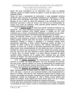 APOSTILA DE INTRODUÇÃO AO ESTUDO DE DIREITO
                     PARA TURMAS DE DEPENDÊNCIA – 2003
                       Profa. Tânia Mara F. Mendes Afonso
século XVI essa competência vai se restringindo mais e mais às questões
religiosas, graças às divisões internas da Igreja e à recusa de alguns reis em se
submeter a Roma.
Tendo em vista a necessidade de sistematizar a vasta legislação canônica
constituída pelos decretos da autoridade eclesiástica que interpretava a vontade
de Deus, duas importantes obras foram concretizadas: a de Gaciano e a de
Gregório IX, que a partir do século XIII passaram a ser compiladas num único
documento que levou o nome de Corpus Iuris Canonicis em contraposição ao
Corpus Iuris Civilis de Justiniano, tendo exercido grande influência no ensino
medieval juntamente com a teologia.
        5.1.4. O sistema feudal de direito teve grande importância sobretudo nos
séculos XII – XIV. Suas instituições principais eram a vassalagem e o feudo, cuja
relação jurídica constituía numa relação pessoal: o vassalo por ser “livre”
contratava com o senhor, prometendo-lhe fidelidade e submetendo ao seu poder,
e em troca obtinha proteção e manutenção propiciada pela terra que recebia.
Esses mini-exércitos levaram a uma natural desagregação do poder real e
adquiriram certa autonomia, dividindo a Europa Ocidental e impossibilitando ao
Estado qualquer controle sobre eles. Na época, assitiu-se também uma idêntica
decadência religiosa e cultural; a legislação e a jurisdição estatais foram
praticamente suprimidas; o direito romano desaparece (exceto na Itália), e à
exceção do direito canônico que sobrevive nas matérias eclesiásticas e em
algumas na órbita civil, o direito se restringiria basicamente aos costumes que
ainda podiam variar substancialmente de uma aldeia para outra. A doutrina mais
confiável nos informa que nos séculos X e XI foram séculos sem escritos jurídicos:
sem leis, sem livros, sem atos reduzidos a escrito; quase nenhum contrato feudal
é escrito; aliás, há poucas escolas e os juizes (tribunal composto de alguns
vassalos) seriam incapazes de ler qualque texto, realidade essa que atingia
inclusive os clérigos. Com essa escuridão geral, as decisões eram dadas com o
recurso das ordálias e dos duelos judiciais.
        5.1.5. O sistema germânico foi essencialmente consuetudinário, não
havendo na verdade “um” direito germânico, mas uma diversidade de costumes
dos seus povos, segundo Gilissen, em pouco se diferenciando de qualquer povo
arcaico 59, não tendo deixado inclusive documentos escritos. Não se pode negar,
no entanto, sua importância na formação do nosso direito.
        5.1.6. Os sistemas de orientação comunista têm em seu histórico a
teoria marxista-leninista do direito posta em prática na Rússia no período pós-
1917, vale dizer, a busca de uma sociedade libertária onde desapareceriam o
Direito e o Estado, visto não ser mais necessária qualquer tipo de coação; para
alcançar esse estágio de evolução, necessário seria passar antes pela ditadura do
proletariado. Através da Constituição de 1936 a Rússia buscou edificar esse
estado de transição, sendo seguida por outros países após o fim da II Guerra
Mundial, semeando os princípios socialistas por diversos continentes.
A base geral desse pensamento funda-se na dualidade de elementos vislumbrada
na sociedade por seus mestres: a base ou infra-estrutura que constitui a existência

59
     Ob. cit., p. 162.
 