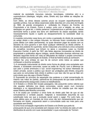 APOSTILA DE INTRODUÇÃO AO ESTUDO DE DIREITO
                    PARA TURMAS DE DEPENDÊNCIA – 2003
                       Profa. Tânia Mara F. Mendes Afonso
material da sociedade (recursos naturais, tecnologias, indústrias etc) e a
superestrutura (ideologia, religião, artes, Direito etc) que reflete as relações de
produção.
Com efeito, as obras desses autores pouco se ocupam especificamente da
questão jurídica, mas as idéias essenciais estão descritas em uma obra de Engels
de 1884, de grande envergadura e entitulada As Origens da Família, da
Propriedade e do Estado. Como é cediço, junto com a religião, as artes, as
ideologias em geral etc, o direito pertence à superestrutura e permite que a classe
dominante tenha a posse dos bens em detrimento da classe espoliada, sendo
necessariamente injusto e sujeito ao desaparecimento na sociedade ideal ou
comunista.
A investida comunista russa levou em conta a supressão do direito de sucessões,
do antigo direito e dos antigos tribunais; os tribunais foram constituídos de três
juízes eleitos (um deles permanente), os quais deveriam julgar de acordo com os
decretos do novo governo e sem fazer qualquer referência ao direito anterior. A
divisão dos poderes foi suprimida, sendo instaurada uma estrutura única composta
de conselhos (sovietes) que tinham no ápice o congresso russo ou Comitê
Executivo Central. A partir de 1921 são feitas algumas concessões ao direito de
propriedade e publicados alguns códigos, sendo efetuadas diversas reformas nas
décadas seguintes tendo em vista as dificulades de realizar o projeto comunista e
ainda a nefasta burocartização do Estado. O final da história todos já conhecem.
Gilissen faz uma síntese do que há de comum entre todos os países que
confessam a doutrina socialista:
1) A concepção instrumental do direito como forma de atingir uma sociedade sem
classes, a sociedade comunista, quase ao estilo de Pound, com a diferença de
que para o jurista americano e sua social engineering há outros interesses de
ordem privada, social e pública que devem ser protegidos pelo Direito, enquanto
que para os comunistas todo direito é político e por isso não há que se falar em
outro direito que não seja o Direito Público.
2) Supressão do princípio da separação dos poderes e a total concentração do
mesmo nas mãos do partido, partindo-se do pressuposto de que esse controle é
democraticamente assegurado a todos os trabalhadores.
3) O Estado e o Direito têm função passageira, não possuindo outros valores que
não aqueles definidos nos ideais comunistas, caindo assim num monismo
ideológico e no desacolhimento de outros direitos do cidadão que não sejam
esses ditados pela filosofia comunista.
4) A lei acaba por constituir a única fonte do direito pelo fato de que só ela
consubstancia a vontade popular, malgrado a necessidade assumida de sua
substituição toda vez que a evolução social assim o egigir. Por outro lado, os
juizes eleitos para um mandato de cinco anos não tem necessariamente que ser
formados em direito, preparando assim a comunidade cada vez mais para uma
sociedade sem Direito.
5) Uma nova concepção organizativa do Estado e do Direito que parte do
pressuposto de que uma sociedade sem classes onde “os direitos de cada um são
distribuidos de acordo com suas necessidades” e que a educação do “homem
 