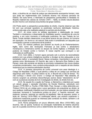 APOSTILA DE INTRODUÇÃO AO ESTUDO DE DIREITO
                     PARA TURMAS DE DEPENDÊNCIA – 2003
                        Profa. Tânia Mara F. Mendes Afonso
dizer, a doutrina de um ideal de justiça que eternamente acompanha homem, mas
que pode ser implementada com conteúdo diverso nos diversos períodos da
história. De outra forma, a retomada da perspectiva jusnaturalista é retratada na
filosofia material dos valores de Scheler (1874 – 1928), no direito natural absoluto
de Del Vechio e em diversos documentos da Igreja Católica.

2.6) Posta assim a perspectiva jusnaturalista do direito, importa observar que não
há com sua principal opositora (a positivista) nenhuma delimitação histórica,
embora esta seja uma realidade palpável no período pós-iluminista.
        2.6.1. Já vimos como os sofistas apontavam a relativização da moral.
Também a mostramos a observação de Aristóteles quanto à existência de uma lei
positiva, e em outro momento a codificação jusitiniana. No seu Tratado da Lei
Santo Tomás também desenvolve a sua teoria acerca da que chamou lei humana
em oposição à lei divina e à lei natural. Este autor é considerado um daqueles que
começaram a pensar a autonomia da lei positiva.
        2.6.2. Os motivos políticos que levaram ao triunfo já do Parlamentarismo
Inglês, bem como das revoluções Francesa (a luta contra o absolutismo
monárquico) e Americana (contra os abusos da Corôa Inglesa): a limitação dos
poderes do Estado contra o homem. É nesse espírito que começam a ser
realizadas as codificações.
        2.6.3. Com efeito, o homem agora pensado sob o prisma da racionalidade
poderia com sua própria inteligência escolher e divulgar as leis adequadas a uma
sociedade melhor: a sociedade liberal. Nesse compasso, importantes é a ação de
autores como Montesquieu (O Espírito das Leis) e Beccaria (Dos Delitos e das
Penas), onde não somente se denota os princípios norteadores dos novos direitos
universais proclamados, mas a própria preocupação com o respeito de tais direitos
reclamava que os mesmos estivessem escritos.
        2.6.4. A primeira obra-prima de cunho universal com essa ideologia é o
Código de Napoleão (1804), o qual plantou a idéia de um código que servisse de
segurança para todos. A justiça estava na lei, e Bounet dá a nota do tempo: "Eu
não conheço o direito civil; ensino o Código de Napoleão". Não obstante, ali
mesmo surgiram as primeiras desconfianças acerca desse "absolutismo da lei"
com as sucessivas escolas da livre investigação do direito, do direito livre etc.
        2.6.5. Se aquela foi a opção da França, a Alemanha a retardaria por quase
um século graças à oposição sitemática da Escola Histórica, sobretudo com
Savigni (1779-1861) e Puchta (1798-1846). Para Savigni, a idéia defendida por
Thibaut (1814) de um código para o povo germânico era prejudicial ao direito, já
que qualquer codificação impediria sua livre evolução, eis que estava presente nos
costumes, formando a "consciência jurídica do povo", o "espírito nacional", não
podendo, portanto, restringir ao capricho do legislador. Não se esquece, porém, a
ação de Jhering (1818-1892) na codificação alemã, que embora superando o
positivismo tradicional quando se interessa pelo conteúdo do direito, também o vê
como uma criação do Estado.
        2.6.6. Numa perspectiva um pouco diferente está Marx (1818-1883), cuja
doutrina, não se ignora, funda-se na concepção materialista da história (doutrina
que vê a questão econômica como a determinante das demais, vale dizer, não são
 