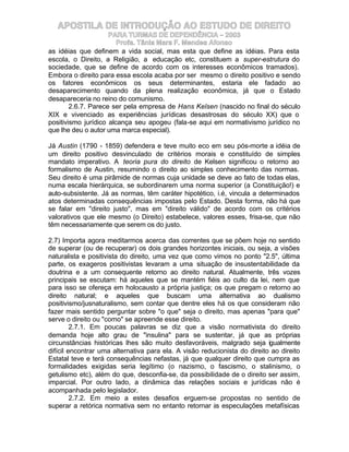 APOSTILA DE INTRODUÇÃO AO ESTUDO DE DIREITO
                     PARA TURMAS DE DEPENDÊNCIA – 2003
                        Profa. Tânia Mara F. Mendes Afonso
as idéias que definem a vida social, mas esta que define as idéias. Para esta
escola, o Direito, a Religião, a educação etc, constituem a super-estrutura do
sociedade, que se define de acordo com os interesses econômicos tramados).
Embora o direito para essa escola acaba por ser mesmo o direito positivo e sendo
os fatores econômicos os seus determinantes, estaria ele fadado ao
desaparecimento quando da plena realização econômica, já que o Estado
desapareceria no reino do comunismo.
        2.6.7. Parece ser pela empresa de Hans Kelsen (nascido no final do século
XIX e vivenciado as experiências jurídicas desastrosas do século XX) que o
positivismo jurídico alcança seu apogeu (fala-se aqui em normativismo jurídico no
que lhe deu o autor uma marca especial).

Já Austin (1790 - 1859) defendera e teve muito eco em seu pós-morte a idéia de
um direito positivo desvinculado de critérios morais e constituído de simples
mandato imperativo. A teoria pura do direito de Kelsen significou o retorno ao
formalismo de Austin, resumindo o direito ao simples conhecimento das normas.
Seu direito é uma pirâmide de normas cuja unidade se deve ao fato de todas elas,
numa escala hierárquica, se subordinarem uma norma superior (a Constituição!) e
auto-subsistente. Já as normas, têm caráter hipotético, i.é, vincula a determinados
atos determinadas consequências impostas pelo Estado. Desta forma, não há que
se falar em "direito justo", mas em "direito válido" de acordo com os critérios
valorativos que ele mesmo (o Direito) estabelece, valores esses, frisa-se, que não
têm necessariamente que serem os do justo.

2.7) Importa agora meditarmos acerca das correntes que se põem hoje no sentido
de superar (ou de recuperar) os dois grandes horizontes iniciais, ou seja, a visões
naturalista e positivista do direito, uma vez que como vimos no ponto "2.5", última
parte, os exageros positivistas levaram a uma situação de insustentabilidade da
doutrina e a um consequente retorno ao direito natural. Atualmente, três vozes
principais se escutam: há aqueles que se mantém fiéis ao culto da lei, nem que
para isso se ofereça em holocausto a própria justiça; os que pregam o retorno ao
direito natural; e aqueles que buscam uma alternativa ao dualismo
positivismo/jusnaturalismo, sem contar que dentre eles há os que consideram não
fazer mais sentido perguntar sobre "o que" seja o direito, mas apenas "para que"
serve o direito ou "como" se apreende esse direito.
         2.7.1. Em poucas palavras se diz que a visão normativista do direito
demanda hoje alto grau de "insulina" para se sustentar, já que as próprias
circunstâncias históricas lhes são muito desfavoráveis, malgrado seja igualmente
difícil encontrar uma alternativa para ela. A visão reducionista do direito ao direito
Estatal teve e terá consequências nefastas, já que qualquer direito que cumpra as
formalidades exigidas seria legítimo (o nazismo, o fascismo, o stalinismo, o
getulismo etc), além do que, desconfia-se, da possibilidade de o direito ser assim,
imparcial. Por outro lado, a dinâmica das relações sociais e jurídicas não é
acompanhada pelo legislador.
         2.7.2. Em meio a estes desafios erguem-se propostas no sentido de
superar a retórica normativa sem no entanto retornar às especulações metafísicas
 