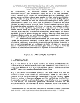 APOSTILA DE INTRODUÇÃO AO ESTUDO DE DIREITO
                       PARA TURMAS DE DEPENDÊNCIA – 2003
                         Profa. Tânia Mara F. Mendes Afonso
do jusnaturalismo. Uma importante corrente neste sentido é a do
jurisprudencialismo 5. Para esta escola, a norma tem sim o seu valor, não sendo,
porém, imutáveis como querem os jusnaturalistas nem racional-legalista como
querem os normativistas, estando, pois, sujeitas à revisão pelo homem histórico.
De outro modo, tem projeção internacional a escola culturalista de Miguel Reale,
cujas bases fundam-se na idéia de tridimensionalidade para o direito (teoria
tridimensional do direito), com herança na teoria vitalista do direito de Recaséns
Siches e teoria egológica do direito de Carlos Cossio. Para essa corrente, o direito
é um dado da cultura, construído pelo homem na história e carregado de sentidos.
Outro não menos importante agrupamento é o daqueles que se convencionou
chamar escola crítica do direito, para quem o direito não dispõe do caráter
científico apregoado pelo movimento liberal-iluminista, sendo mesmo um arsenal
ideológico de que se servem aqueles que estão no poder para fazer valer seus
interesses. Cabe ressaltar que aqui não se está tão preocupado com o conceito ou
com a origem do direito, mas sim com a sua finalidade.
         2.7.3. Entrincheirados assim pelos desafios que se nos impõe a atualidade,
cremos ser angustiante a batalha do jurista no sentido de realizar o direito. Será
difícil tomar partido sem uma reflexão amadurecida da historicidade do jurídico e
sem uma primeira opção por um sentido para o direito, vale dizer, se o queremos
apenas para "estabilizar" as relações sociais, para renovar no tempo as tramas do
poder ou se para colaborar na realização da dignidade de todos os humanos.



                      Capítulo II: A MANIFESTAÇÃO DO DIREITO


1. A ORDEM JURÍDICA

1.1) A ação h  umana é, via de regra, orientada por normas. Quando temos um
objetivo a alcançar, seguimos certas prescrições para sermos bem sucedidos; é o
que ocorre, por exemplo, com as normas técnicas, como por exemplo as normas
da ABNT e que regem a elaboração de trabalhos científicos.

1.2) A convivência social também pressupõe uma certa ordem, que entre os
humanos pode ter muitas dimensões, como dimensão moral (do grego ethos =
costume, origina da consciência que regulamenta a conduta humana), social
(costumes sociais e etiquetas), religiosa (convição espiritual) ou jurídica. Nem
todos aceitam que haja uma base objetiva para a conduta humana, como se pode
ver dos céticos, dos relativistas, positivistas, utilitaristas, marxistas etc. As
frustrações políticas da atualidade, no entanto, reclamam a busca de uma ética

5
  Jurisprudencialismo aqui nada tem com a jurisprudência no sentido em que o termo é tratado pela
teoria do direito; é antes, sim, uma corrente doutrinária com o entendimento que lhe é próprio.
 