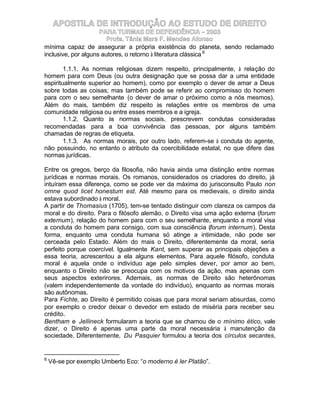 APOSTILA DE INTRODUÇÃO AO ESTUDO DE DIREITO
                     PARA TURMAS DE DEPENDÊNCIA – 2003
                        Profa. Tânia Mara F. Mendes Afonso
mínima capaz de assegurar a própria existência do planeta, sendo reclamado
inclusive, por alguns autores, o retorno à literatura clássica 6

        1.1.1. As normas religiosas dizem respeito, principalmente, à relação do
homem para com Deus (ou outra designação que se possa dar a uma entidade
espiritualmente superior ao homem), como por exemplo o dever de amar a Deus
sobre todas as coisas; mas também pode se referir ao compromisso do homem
para com o seu semelhante (o dever de amar o próximo como a nós mesmos).
Além do mais, também diz respeito às relações entre os membros de uma
comunidade religiosa ou entre esses membros e a igreja.
        1.1.2. Quanto às normas sociais, prescrevem condutas consideradas
recomendadas para a boa convivência das pessoas, por alguns também
chamadas de regras de etiqueta.
        1.1.3. As normas morais, por outro lado, referem-se à conduta do agente,
não possuindo, no entanto o atributo da coercibilidade estatal, no que difere das
normas jurídicas.

Entre os gregos, berço da filosofia, não havia ainda uma distinção entre normas
jurídicas e normas morais. Os romanos, considerados os criadores do direito, já
intuíram essa diferença, como se pode ver da máxima do jurisconsulto Paulo non
omne quod licet honestum est. Até mesmo para os medievais, o direito ainda
estava subordinado à moral.
A partir de Thomasius (1705), tem-se tentado distinguir com clareza os campos da
moral e do direito. Para o filósofo alemão, o Direito visa uma ação externa (forum
externum), relação do homem para com o seu semelhante, enquanto a moral visa
a conduta do homem para consigo, com sua consciência (forum internum). Desta
forma, enquanto uma conduta humana só atinge a intimidade, não pode ser
cerceada pelo Estado. Além do mais o Direito, diferentemente da moral, seria
perfeito porque coercível. Igualmente Kant, sem superar as principais objeções a
essa teoria, acrescentou a ela alguns elementos. Para aquele filósofo, conduta
moral é aquela onde o indivíduo age pelo simples dever, por amor ao bem,
enquanto o Direito não se preocupa com os motivos da ação, mas apenas com
seus aspectos exterirores. Ademais, as normas de Direito são heterônomas
(valem independentemente da vontade do indivíduo), enquanto as normas morais
são autônomas.
Para Fichte, ao Direito é permitido coisas que para moral seriam absurdas, como
por exemplo o credor deixar o devedor em estado de miséria para receber seu
crédito.
Bentham e Jellineck formularam a teoria que se chamou de o mínimo ético, vale
dizer, o Direito é apenas uma parte da moral necessária à manutenção da
sociedade. Diferentemente, Du Pasquier formulou a teoria dos círculos secantes,


6
    Vê-se por exemplo Umberto Eco: “o moderno é ler Platão”.
 
