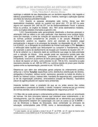 APOSTILA DE INTRODUÇÃO AO ESTUDO DE DIREITO
                      PARA TURMAS DE DEPENDÊNCIA – 2003
                         Profa. Tânia Mara F. Mendes Afonso
restringe a validade de tais disposições em um território específico, não negada a
idêntica possibilidade de conflitos; quanto à matéria, restringe a aplicação apenas
aos fatos de natureza pré-determinada.
        1.2.5. Quanto às pessoas abrangidas pela norma, diz-se que têm
destinatários imediatos, sendo os sujeitos em geral (Art. 171 do CP) ou para
alguns em especial (Art. 240 do CP, Lei de Responsabilidade Fiscal, a pessoa
física ou jurídica, os órgãos do Estado etc). Têm ainda destinatários mediatos,
como os órgãos estatais chamados a garantir a lei.
        1.2.6. Caracterizadas pela generalidade (destinada a diversas pessoas) e
abstração (não se refere a um caso particular, mas descreve uma conduta típica,
como por exemplo, o crime de violação de sepultura descrito no art. 210 do CP),
as normas jurídicas compõem-se de preceito e de sanção. Preceito é o
mandamento, positivo ou negativo, como por exemplo ao locatário pagar
pontualmente o aluguer e os encargos da locação, na disposição do art. 23, I da
Lei 8.245/91, ou a obrigação do proprietário de imóvel rural pagar o ITR. Sanção é
a retribuição dada àqueles que descumprem ou cumprem o mandamento, como
por exemplo a pena de desfazimento da locação por iniciativa do locador (Art. 9º,
III da lei anterior) ou o desconto dado ao contribuinte que paga na data premiada
com a redução do tributo. Uma sanção pode ser repressiva (prisão pelo não
pagamento de pensão alimentícia), preventiva (o internamento de pessoa
inimputável), executiva (a penhora de bens para pagamento de débitos), restitutiva
(o dever de reparar um dano, como previsto no art. 159 do CC), rescisória (a ação
rescisória prevista no art. 485 do CPC) ou extintiva (perda do prazo para intentar
queixa-crime ou representação, prevista no art. 103 do CP).

Observa-se que além das atribuições gerais próprias do ordenamento jurídico,
atribui-se à norma funções específicas como distributiva (distribuição de direitos,
obrigações e funções), defesa social, repressiva, garantia ou tutela de direitos (o
direito ao habeas corpus, habeas data, mandado de segurança etc), organizadora
(a lei de organização judiciária), arrecadadora (criação de tributos), reparadora
(dever do agente poluidor em reparar dano ambiental).

Impende também notar, a propósito do que se viu antes acerca das visões
jusnaturalista e positivista do direito, o direito “moderno” orienta-se por um mínimo
de normas escritas, sob a controvertida alegação da “segurança jurídica” 10.

1.3) Mas não se pode pensar o ordenamento jurídico apenas como um amontoado
de normas. Há dois princípios básicos que orientam esse ordenamento: o do
entrelaçamento, que diz respeito à necessidade de os elementos que compõem
esse ordenamento estarem em coadunação uns com os outros (a Lei 9.394/96 –
Lei de Diretrizes e Bases da Educação, deve contemplar os princípios da
educação contemplados pela CF/88, como a democratização do acesso, a

10                                                   o
  A este respeito, ver por exemplo o inciso II do art. 5 da CF/88, art. 37, caput da mesma carta
                                         o                         o
constitucional e o inciso XXXIX do art. 5 da Carta Magna c/c art. 1 , caput do CP.
 