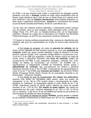 APOSTILA DE INTRODUÇÃO AO ESTUDO DE DIREITO
                    PARA TURMAS DE DEPENDÊNCIA – 2003
                      Profa. Tânia Mara F. Mendes Afonso
da CF/88, o de que ninguém pode cobrar o cumprimento de obrigação quando
pendente a sua etc); a analogia consiste em tratar casos semelhantes como se
fossem iguais (atente-se para o fato de que no Direito Penal só é cabível se for
para beneficiar o réu); os tratados internacionais (entre Estados soberanos, ou
entre estes e organismos internacionais); doutrina é o ensinamento dos juristas
(Curso de Direito Constitucional Positivo, de SILVA, José Afonso da.).

1.6) No caso dos sistemas jurídicos federados, o ordenamento jurídico continua
uno. No entanto, como no caso brasileiro, divide atribuições entre a União (CF,
Código Penal, STJ, STF etc), os Estados-membros (CE, Lei de Organização
Judiciária, Tribunais de Justiça etc) os Municípios (LO, Estatuto dos Servidores
Públicos Municipais, Lei de IPTU etc), reservando à primeira a Soberania.

1.7) Quanto às normas jurídicas propriamente ditas, costuma-se classificá-las pelo
conteúdo, pelo grau de imperatividade, em função da forma e pela natureza da
sanção.

        a) Em função do conteúdo: em razão da extensão da validade, são de
direito comum (aplicada em todo território nacional) ou local; pela amplitude do
conteúdo, podem ser gerais, quando aplicadas a todas as pessoas e em todo
território nacional (Código Civil), especiais (Código Militar) e excepcionais (o art.
10 do AI nº 5 de 1968 que suspendeu o direito de habeas corpus nos casos de
crimes contra a Segurança Nacional); pela força do conteúdo, podem ser
constitucionais (CF/1988 e suas respectivas emendas), ordinárias (CC, ECA,
Código de Defesa do Consumidor, Lei 8.213/91, Lei 8.009/90 etc) e
regulamentares (o Regulamento 3.048/99 da Previdência Social); quanto à
aplicabilidade do conteúdo, são auto-aplicáveis (os direitos e garantias
individuais descritos no art. 5o da CF/1988) e dependentes de regulamentação (o
inciso XI do art. 7o da CF/88); pelo interesse que tutelam, são de Direito Público
(Direito Processual Penal), Direito Privado (lei da propriedade industrial) ou de
Direito Misto 11 (Direito do Trabalho).
        b) Em função do grau de imperatividade: Em relação aos particulares:
taxativas (não podem ser derrogadas pelas partes), estas que podem ser
“preceptivas” (o art. 156 do CTN, quando obriga o reconhecimento do crédito
tributário) ou “proibitivas” (a equiparação salarial no inciso XXXIII do art. 7 da
CF/88); dispositivas quando as partes podem alterá-la (os riscos da evicção
previstos no art. 1.107 do CC). Em relação ao poder público, são rígidas (os
casamentos que são nulos, conforme disposição do art. 207 c.c 183, I a VIII do
CC) ou elásticas ( o §4o do art. 47 da Lei 8.069/90 que faculta ao juiz autorizar ou
não a emissão de certidão em casos de adoção).
        c) Em função da natureza da sanção: Perfeitas, quando decreta a nulidade
do ato praticado contrariamente ao determinado (art. 207 do CC); imperfeitas ou

11
  Nem todos autores aceitam esta classificação, reduzindo-se às duas primeiras, i. é, Direito
Público e Direito Privado.
 