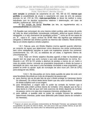 APOSTILA DE INTRODUÇÃO AO ESTUDO DE DIREITO
                    PARA TURMAS DE DEPENDÊNCIA – 2003
                       Profa. Tânia Mara F. Mendes Afonso
sem sanção (a proibição de casamento do art. 183, XIII do CC; menos que
perfeita (a possibilidade de anular o casamento em caso de erro de pessoa
prevista no art. 218 do CC); mais-que-perfeitas (o dever de restituir a coisa
esbulhada com os devidos acréscimos relativos à deterioração, em caso de
esbulho, conforme art. 1541 do CC).
       d) Em função da forma: Escritas (as leis, os regulamentos etc) e
consuetudinárias (os costumes).

1.8) Àqueles que comungam de uma mesma ordem jurídica, pelo menos do ponto
de vista da atual juridicidade (considerada civilizada), atribui-se iguais direitos e
obrigações, e a isso chamamos de igualdade jurídica 12, como se vê nos casos do
art. 5o , caput e 37, caput, ambos da CF/88. Mas não significa que estejamos
obrigados a defender tais direitos quando os mesmos são violados. Neste sentido,
fala-se em direito objetivo e direito subjetivo.

       1.8.1. Fala-se, pois, em Direito Objetivo (norma agendi) quando referimos
ao conjunto de regras que determinam como devemos nos portar juridicamente,
bem como estabelendo sanções às quais nos sujeitamos quando nos portamos
contrariamente. Ex.: CP, CC, os estatutos de um clube, o regimento interno de
uma empresa etc.
       1.8.2. Falar em Direito subjetivo (facultas agendi), é falar na faculdade que
alguém tem de exigir que outro cumpra o que está estabelecido na norma. Ex.:
Quando o art. 573 do CC proibe a abertura de janelas a menos de um metro e
meio do prédio vizinho, concede ao proprietário prejudicado o direito de buscar a
demolição da obra; mas essa é uma faculdade concedida a esse proprietário, que
poderá se omitir ou ajuizar ação de nunciação de obra nova (art. 934 do CPC)
para assegurar seu direito.

            1.8.2.1. Há discussões em torno desta questão de saber de onde vem
essa faculdade (faculdade ao invés de obrigação) da pessoa agir:
a) para Jhering, isto se dá pelo fato de que o direito protege os interesses (teoria
   do interesse). Os críticos desta teoria dizem que seu autor confundiu finalidade
   do direito subjetivo com a sua origem;
b) para Windscheid, a origem está no poder da vontade do homem que é
   defendido pela ordem jurídica (teoria da vontade). Uma objeção que se faz a
   essa teoria é o fato de que nem todo exercício de direito depende da vontade
   da pessoa, como o no caso dos incapazes (menores, pródigos etc);
c) para Jellinek, a questão está no poder da vontade humana de satisfazer
   determinado interesse, poder esse defendido pelo Estado (teoria da vontade e
   do interesse);

12
   Foge-se um pouco aos princípios revolucionários da Revolução Francesa, que apregoava todas
as igualdades. Do ponto de vista do direito, tem sido pouco mais que simples retórica, já que sem
outros tipos de igualdade, fica mesmo difícil Ter efetivamente iguais direitos.
 