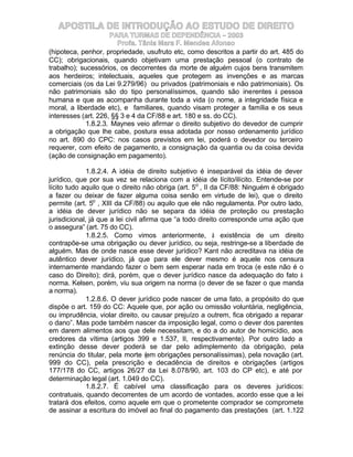 APOSTILA DE INTRODUÇÃO AO ESTUDO DE DIREITO
                     PARA TURMAS DE DEPENDÊNCIA – 2003
                        Profa. Tânia Mara F. Mendes Afonso
(hipoteca, penhor, propriedade, usufruto etc, como descritos a partir do art. 485 do
CC); obrigacionais, quando objetivam uma prestação pessoal (o contrato de
trabalho); sucessórios, os decorrentes da morte de alguém cujos bens transmitem
aos herdeiros; intelectuais, aqueles que protegem as invenções e as marcas
comerciais (os da Lei 9.279/96) ou privados (patrimoniais e não patrimoniais). Os
não patrimoniais são do tipo personalíssimos, quando são inerentes à pessoa
humana e que as acompanha durante toda a vida (o nome, a integridade física e
moral, a liberdade etc), e familiares, quando visam proteger a família e os seus
interesses (art. 226, §§ 3 e 4 da CF/88 e art. 180 e ss. do CC).
             1.8.2.3. Maynes veio afirmar o direito subjetivo do devedor de cumprir
a obrigação que lhe cabe, postura essa adotada por nosso ordenamento jurídico
no art. 890 do CPC: nos casos previstos em lei, poderá o devedor ou terceiro
requerer, com efeito de pagamento, a consignação da quantia ou da coisa devida
(ação de consignação em pagamento).

              1.8.2.4. A idéia de direito subjetivo é inseparável da idéia de dever
jurídico, que por sua vez se relaciona com a idéia de lícito/ilícito. Entende-se por
lícito tudo aquilo que o direito não obriga (art. 5o , II da CF/88: Ninguém é obrigado
a fazer ou deixar de fazer alguma coisa senão em virtude de lei), que o direito
permite (art. 5o , XIII da CF/88) ou aquilo que ele não regulamenta. Por outro lado,
a idéia de dever jurídico não se separa da idéia de proteção ou prestação
jurisdicional, já que a lei civil afirma que “a todo direito corresponde uma ação que
o assegura” (art. 75 do CC).
              1.8.2.5. Como vimos anteriormente, à existência de um direito
contrapõe-se uma obrigação ou dever jurídico, ou seja, restringe-se a liberdade de
alguém. Mas de onde nasce esse dever jurídico? Kant não acreditava na idéia de
autêntico dever jurídico, já que para ele dever mesmo é aquele nos censura
internamente mandando fazer o bem sem esperar nada em troca (e este não é o
caso do Direito); dirá, porém, que o dever jurídico nasce da adequação do fato à
norma. Kelsen, porém, viu sua origem na norma (o dever de se fazer o que manda
a norma).
              1.2.8.6. O dever jurídico pode nascer de uma fato, a propósito do que
dispõe o art. 159 do CC: Aquele que, por ação ou omissão voluntária, negligência,
ou imprudência, violar direito, ou causar prejuízo a outrem, fica obrigado a reparar
o dano”. Mas pode também nascer da imposição legal, como o dever dos parentes
em darem alimentos aos que dele necessitam, e do a do autor de homicídio, aos
credores da vítima (artigos 399 e 1.537, II, respectivamente). Por outro lado a
extinção desse dever poderá se dar pelo adimplemento da obrigação, pela
renúncia do titular, pela morte (em obrigações personalíssimas), pela novação (art.
999 do CC), pela prescrição e decadência de direitos e obrigações (artigos
177/178 do CC, artigos 26/27 da Lei 8.078/90, art. 103 do CP etc), e até por
determinação legal (art. 1.049 do CC).
              1.8.2.7. É cabível uma classificação para os deveres jurídicos:
contratuais, quando decorrentes de um acordo de vontades, acordo esse que a lei
tratará dos efeitos, como aquele em que o prometente comprador se compromete
de assinar a escritura do imóvel ao final do pagamento das prestações (art. 1.122
 