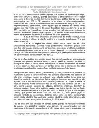 APOSTILA DE INTRODUÇÃO AO ESTUDO DE DIREITO
                     PARA TURMAS DE DEPENDÊNCIA – 2003
                       Profa. Tânia Mara F. Mendes Afonso
e ss. do CC); extracontratual (todos aqueles que advém de determinação legal,
como ditos alhures); positivo, quando estabelece a obrigatoriedade de se fazer
algo, como o dever do médico de informar à autoridade pública doença cujo perigo
assim obriga (art. 269 do CP); negativa, de se abster de determinada conduta,
como o de não praticar o charlatanismo ou curandeirismo (artigos 283 e 284,
respectivamente); permanente, como aquele que se estende no tempo, como
aqueles que nos impõe o dever de abster de práticas delituosas (art. 121 e ss. do
CP); provisório ou instantâneo, como aqueles cujo adimplemento extingue de
imediato esse dever (do empregador pagar o 13o salário, primeira metade entre os
meses de fevereiro e novembro, e a segunda até 2 o de dezembro).
             1.8.2.8. Podemos então falar em elementos do direito subjetivo, quais
sejam, o sujeito, o objeto, a relação jurídica e a proteção jurisdicional. É o que
veremos a seguir.
             1.8.2.9. O objeto do direito, como temos visto, são os fatos
juridicamente relevantes. Dizemos “fatos juridicamente relevantes” porque nem
todo fato interessa ao direito, como por exemplo, a queda de um bloco do sobrado
de Machado de Assis; mas se a queda desse bloco cair, por exemplo, sobre a
cabeça de Quincas Borbas que passava pela calçada, pode gerar o direito deste
em ser indenizado por aquele (art. 159 do CC).

Fala-se em fato jurídico em sentido amplo (lato sensu) quando um acontecimento
qualquer está previsto na norma, fazendo nascer, modificar, subsistir, transferir ou
extinguir um direito (a venda de um telefone que dá direito ao vendedor de receber
o preço; assim, os fatos jurídicos em sentido amplo são o somatório dos fatos
jurídicos em sentido estrito mais os fatos jurídicos humanos (voluntários).

Fato jurídico em sentido estrito (stricto sensu) ou fato jurídico natural, material ou
involuntário quando a vontade humana não concorre diretamente, não obstante tal
fato criar, modificar, manter ou extinguir uma relação jurídica (uma seca que
destrói a plantação de Severino). Fatos jurídicos humanos ou voluntários são
aqueles onde a vontade humana está presente (o contrato de compra e venda, de
troca, de aluguel). Neste último caso fala-se ainda em atos jurídicos (art. 81 13 do
CC), como aqueles capazes de adquirir, conservar, modificar, transferir ou
extinguir direitos. Esses atos jurídicos podem ser lícitos (aquilo que o Direito
permite, ou que não proíbe e o que não trata) ou ilícitos (o que é proibido pelo
Direito), que podem ser ilícitos civis (art. 159 do CC), ilícito penal (ação ou
omissão, tentada ou consumada, descrita como crime ou como contravenção
penal), ilícito tributário (ato contrário à ordem tributária, ilícito administrativo (ato
em desacordo com as regras da Administração Pública) etc.

Fala-se ainda em atos jurídicos em sentido estrito quando há intenção ou vontade
do agente em praticá-lo (realizar uma compra no supermercado); em ato
meramente lícito quando a ação humana não visava tal ato, como o agricultor que

13
     A designação “lícito” empregada pelo legislador diz respeito ao que está previsto em lei.
 