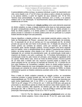 APOSTILA DE INTRODUÇÃO AO ESTUDO DE DIREITO
                    PARA TURMAS DE DEPENDÊNCIA – 2003
                       Profa. Tânia Mara F. Mendes Afonso
A personalidade jurídica começa, na pessoa individual, a partir do nascimento com
vida, como dispõe o art. 4o do CC (mas a lei coloca a salvo o direito do nascituro),
e na pessoa coletiva, a partir do registro de seus estatutos (art. 18 do CC).
Termina essa personalidade, na pessoa individual, com a morte, e na pessoa
coletiva com a sua dissolução. O reconhecimento dessa personalidade requer a
existência de um nome.

             1.8.2.11. Falamos em relação jurídica como outro elemento essencial
do direito subjetivo, ou seja, a relação existente entre duas ou mais pessoas capaz
de gerar consequências jurídicas. Envolve o sujeito ativo (no direito privado é o
titular do direito subjetivo, e no direito público é o Estado) e sujeito passivo (no
direito privado é o devedor e no direito público pode ser um particular ou o próprio
Estado através de algum de suas pessoas).

Usa-se classificar a relação jurídica em reais (poder exercido sobre a coisa. Ex.:
Ação de Reintegração de Posse), pessoais (por uma inter-elação de condutas.
Ex.: A requisição de um de um serviço por A e sua prestação por B), de direito
privado (as que se dão com fulcro na lei privada. Ex.: A relação de consumo), de
direito público (ao contrário da anterior, como por exemplo um contrato de
concessão após devida licitação pública), formais (exigem uma forma especial
para se realizar, como a obrigatoriedade de se realizar o casamento em ambiente
público, de portas abertas, como dispõe o art. 193 do CC), não formais (como a
realização de um contrato de arrendamento rural), de subordinação (onde está o
imperium do Estado e do outro o particular. Ex.: O Contrato Administrativo) e de
coordenação (onde há, pelo menos em princípio, uma relação de igualdade entre
os sujeitos. Neste último caso, dá-se ao modo do direito privado, inclusive quando
de um lado está o Estado sem seu imperium (quando presta ou adquire, nos
casos previstos em lei, um serviço no mercado de consumo. Ex.: A compra de um
livro pela Prefeitura de Conselheiro Lafaiete); dá-se no direito público quando o
Poder Público responde por suas obrigações para com o indivíduo (Ex. : Ação de
indenização por acidente de veículo provocado por motorista do INSS); no direito
internacional quando os Estados soberanos acordam entre si (Ex.: Tratado de livre
comércio).

Para a tutela do direito subjetivo presente na relação jurídica, as sociedades
modernas proíbem a justiça privada (art. 345 do CP), e chamam para si essa
responsabilidade (art. 75 CC). Esses direitos, no entanto, devem ser exercidos por
quem tenha legitimidade (art. 6 do CPC) e no prazo previsto (artigos 103 e
109/115 do CP, artigos 177 e 178 do CC, art. 7, XXIX da CF/88 etc), sob pena de
prescrição ou decadência (perda do direito de exercer esse direito quando não o
faz no tempo previsto). Não obstante, há direitos que não são atingidos pela
prescrição (art. 168 e 169 do CC e art. 5, XLII da CF/88) e outros que têm essa
prescrição interrompida (artigos 172 do CC e 116/117 do CP).

            1.8.2.12. Por fim, falemos da proteção jurisdicional como um dos
elementos do direito subjetivo. Como vimos do art. 75 do CC, para cada direito
 