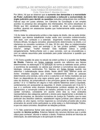 APOSTILA DE INTRODUÇÃO AO ESTUDO DE DIREITO
                    PARA TURMAS DE DEPENDÊNCIA – 2003
                      Profa. Tânia Mara F. Mendes Afonso
Por último, há que se observar que o aumento das demandas e a morosidade
do Poder Judiciário têm levado a sociedade a rediscutir a exclusividade do
órgão judiciário para decidir as questões (soluções extrajudiciais dos conflitos).
Fala-se aqui em juizes arbitrais, em Câmaras de Conciliação e em simples
acordos na presença dos advogados dos interessados. Há outros estudiosos do
Direito que têm canalizado esforços no sentido de atuar na prevenção dos
conflitos, atuando em assessorias àqueles que hodiernamente estão expostos a
esses conflitos.

1.9) Ao tratar do ordenamento jurídico e das regras de direito, não se pode olvidar,
também, que etamos trabalhando muitas vezes com conceitos indeterminados,
vale dizer, com conteúdo e a extensão largamente incertos dessas normas.
Embora difíceis, há alguns conceitos absolutamente determinados no direito, e aí
citaríamos os conceitos numéricos (15 dias, 50 Km etc). Mas os indeterminados
são predominantes, como por exemplo o de “ato jurídico perfeito”, “sossego
noturno”, “perigo”, “mulher honesta”. Esta realidade coloca o jurista,
obrigatoriamente, frente-a-frente com o caso concreto, com as circunstâncias e
com os valores assumidos pela sociedade para poder solucionar a questão que
lhe é imposta.

1.10) Outra questão de peso no estudo da ordem jurídica é a questão das fontes
do Direito. Falamos em fontes materiais quando nos referimos aos fatores
determinantes na elaboração e na aplicação da norma (a realidade social, política
e econômica da sociedade; os valores que orientam a convivência das pessoas:
ideologia, crenças, sentimentos Tc); falamos em fontes formais quando nos
referimos à materialização desse direito. Neste último caso, falamos ainda em
fontes imediatas (aquelas que incidem imediatamente sobre as pessoas
determinando uma conduta, como a lei e o costume) e em fontes mediatas (as que
ficam na dependência de uma regra anterior para se manifestarem, como é o
caso da doutrina, da jurisprudência e dos princípios gerais de direito). Como nos
pontos 1.4 e 1.5 falamos em alguns e mais adiante falaremos sobre a equidade,
contentaremos em acrescentar as seguintes: O direito comparado (art. 8 da CLT),
que é o confronto entre diversos ordenamentos jurídicos estatais de modo a
aprimorá-los; a convenção coletiva de trabalho, prevista no art. 611 da CLT e de
caráter normativo, consistente em acordo entre dois ou mais sindicatos
representativos das categorias patronal e obreira para regulamentar a atividade no
âmbito da empresa; as decisões normativas da Justiça do Trabalho, que no caso
particular dos dissídios coletivos, estabelecem regras jurídicas para valerem entre
as partes; os atos regras, normas negociais ou convenções privadas são os atos
emanados de acordo entre particulares ou entre estes e a Administração Pública,
e que nos casos concretos, disciplinam as relações jurídicas.

1.11) Não poderíamos fechar este estudo da ordem jurídica sem nos atermos à
questão da técnica jurídica. Estamos falando dos recursos técnicos que o jurista
utiliza para conhecer, difundir e realizar o direito. Podemos dividi-la em técnicas de
elaboração, de sistematização e de aplicação do direito.
 