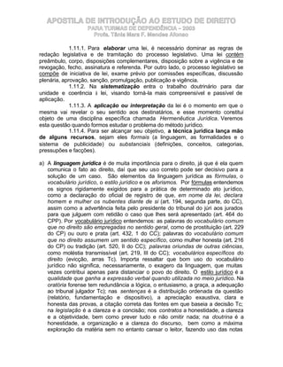 APOSTILA DE INTRODUÇÃO AO ESTUDO DE DIREITO
                   PARA TURMAS DE DEPENDÊNCIA – 2003
                     Profa. Tânia Mara F. Mendes Afonso

             1.11.1. Para elaborar uma lei, é necessário dominar as regras de
redação legislativa e de tramitação do processo legislativo. Uma lei contém
preâmbulo, corpo, disposições complementares, disposição sobre a vigência e de
revogação, fecho, assinatura e referenda. Por outro lado, o processo legislativo se
compõe de iniciativa de lei, exame prévio por comissões específicas, discussão
plenária, aprovação, sanção, promulgação, publicação e vigência.
             1.11.2. Na sistematização entra o trabalho doutrinário para dar
unidade e coerência à lei, visando torná-la mais compreensível e passível de
aplicação.
             1.11.3. A aplicação ou interpretação da lei é o momento em que o
mesma vai revelar o seu sentido aos destinatários, e esse momento constitui
objeto de uma disciplina específica chamada Hermenêutica Jurídica. Veremos
esta questão quando formos estudar o problema do método jurídico.
             1.11.4. Para ser alcançar seu objetivo, a técnica jurídica lança mão
de alguns recursos, sejam eles formais (a linguagem, as formalidades e o
sistema de publicidade) ou substanciais (definições, conceitos, categorias,
pressupões e facções).

a) A linguagem jurídica é de muita importância para o direito, já que é ela quem
   comunica o fato ao direito, daí que seu uso correto pode ser decisivo para a
   solução de um caso. São elementos da linguagem jurídica as fórmulas, o
   vocabulário jurídico, o estilo jurídico e os aforismos. Por fórmulas entendemos
   os signos rigidamente exigidos para a prática de determinado ato jurídico,
   como a declaração do oficial de registro de que, em nome da lei, declara
   homem e mulher os nubentes diante de si (art. 194, segunda parte, do CC),
   assim como a advertência feita pelo presidente do tribunal do júri aos jurados
   para que julguem com retidão o caso que lhes será apresentado (art. 464 do
   CPP). Por vocabulário jurídico entendemos: as palavras do vocabulário comum
   que no direito são empregadas no sentido geral, como de prostituição (art. 229
   do CP) ou ouro e prata (art. 432, 1 do CC); palavras do vocabulário comum
   que no direito assumem um sentido específico, como mulher honesta (art. 216
   do CP) ou tradição (art. 520, II do CC); palavras oriundas de outras ciências,
   como moléstia transmissível (art. 219, III do CC); vocabulários específicos do
   direito (evicção, arras Tc). Importa ressaltar que bom uso do vocabulário
   jurídico não significa, necessariamente, o exagero da linguagem, que muitas
   vezes contribui apenas para distanciar o povo do direito. O estilo jurídico é a
   qualidade que ganha a expressão verbal quando utilizada no meio jurídico. Na
   oratória forense tem redundância a lógica, o entusiasmo, a graça, a adequação
   ao tribunal julgador Tc); nas sentenças é a distribuição ordenada da questão
   (relatório, fundamentação e dispositivo), a apreciação exaustiva, clara e
   honesta das provas, a citação correta das fontes em que baseia a decisão Tc;
   na legislação é a clareza e a concisão; nos contratos a honestidade, a clareza
   e a objetividade, bem como prever tudo e não omitir nada; na doutrina é a
   honestidade, a organização e a clareza do discurso, bem como a máxima
   exploração da matéria sem no entanto cansar o leitor, fazendo uso das notas
 