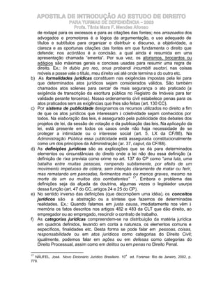 APOSTILA DE INTRODUÇÃO AO ESTUDO DE DIREITO
                       PARA TURMAS DE DEPENDÊNCIA – 2003
                         Profa. Tânia Mara F. Mendes Afonso
     de rodapé para os excessos e para as citações das fontes; nos arrazoados dos
     advogados e promotores é a lógica da argumentação, o uso adequado de
     títulos e subtítulos para organizar e distribuir o discurso, a objetividade, a
     clareza e as oportunas citações das fontes em que fundamenta o direito que
     defende; nos acórdãos é a concisão, a qual ainda é resumida em uma
     apresentação chamada “ementa”. Por sua vez, os aforismos, brocardos ou
     adágios são máximas gerais e concisas usadas para resumir uma regra de
     direito. Ex.: In dubio pro reo, onus probandi incumbiti auctori, nas coisas
     móveis a posse vale o título, meu direito vai até onde termina o do outro etc.
b)    As formalidades jurídicas constituem nas exigências impostas pela lei para
     que determinados atos jurídicos sejam considerados válidos. São também
     chamados atos solenes para cercar de mais segurança o ato praticado (a
     exigência de transcrição da escritura pública no Registro de Imóveis para ter
     validade perante terceiros). Nosso ordenamento civil estabelece penas para os
     atos praticados sem as exigências que lhes são feitas (art. 130 CC).
c)   Por sistema de publicidade designamos os recursos utilizados no direito a fim
     de que os atos jurídicos que interessam à coletividade sejam conhecidos por
     todos. Na elaboração das leis, é assegurado pela publicidade dos debates dos
     projetos de lei, da sessão de votação e da publicação das leis. Na aplicação da
     lei, está presente em todos os casos onde não haja necessidade de se
     proteger a intimidade ou o interesse social (art. 5, LX da CF/88). Na
     Administração Pública essa publicidade está assegurada constitucionalmente
     como um dos princípios da Administração (ar. 37, caput, da CF/88).
d)   As definições jurídicas são as explicações que se dá para determinados
     elementos ou circunstâncias do direito onde a lei não deu essa definição (a
     definição de rixa prevista como crime no art. 137 do CP como “uma luta, uma
     batalha entre muitas pessoas, rompendo subitamente, por efeito de um
     movimento impetuoso de cólera, sem intenção claramente de matar ou ferir,
     mas rematando em pancadas, ferimentos mais ou menos graves, mesmo na
     morte de um ou muitos dos combatentes” 17. Embora o problema das
     definições seja da alçada da doutrina, algumas vezes o legislador usurpa
     dessa função (art. 47 do CC, artigos 24 e 25 do CP).
e)   No sentido inverso das definições (que decompõem uma idéia), os conceitos
     jurídicos são a abstração ou a síntese que fazemos de determinadas
     realidades. Ex.: Quando falamos em justa causa, imediatamente nos vêm à
     memória os fatos descritos nos artigos 482 e 483 da CLT que dão direito, ao
     empregador ou ao empregado, rescindir o contrato de trabalho.
f)   As categorias jurídicas compreendem-se na distribuição da matéria jurídica
     em quadros definidos, levando em conta a natureza, os elementos comuns e
     específicos, finalidades etc. Desta forma se pode falar em pessoas, coisas,
     responsabilidade ou em atos jurídicos como categorias do Direito Civil;
     igualmente, podemos falar em ações ou em defesas como categorias do
     Direito Processual, assim como em delitos ou em penas no Direito Penal.

17                                                    a
  NÁUFEL, José. Novo Dicionário Jurídico Brasileiro. 10   ed. Forense: Rio de Janeiro, 2002, p.
779.
 