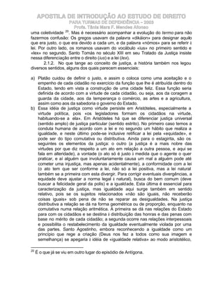 APOSTILA DE INTRODUÇÃO AO ESTUDO DE DIREITO
                      PARA TURMAS DE DEPENDÊNCIA – 2003
                        Profa. Tânia Mara F. Mendes Afonso
                   20
uma coletividade . Mas é necessário acompanhar a evolução do termo para não
fazermos confusão: Os gregos usavam da palavra «dikáion» para designar aquilo
que era justo, o que era devido a cada um, e da palavra «nómos» para se referir à
lei. Por outro lado, os romanos usavam do vocábulo «ius» no primeiro sentido e
«lex» no segundo. Santo Tomás no século XIII em seu Tratado da Justiça insiste
nessa diferenciação entre o direito (ius) e a lei (lex).
       2.1.2. No que tange ao conceito de justiça, a história também nos legou
diversos sentidos, alguns dos quais parecem essenciais:

a) Platão cuidou de definir o justo, e assim o coloca como uma aceitação e o
   empenho de cada cidadão no exercício da função que lhe é atribuída dentro do
   Estado, tendo em vista a construção de uma cidade feliz. Essa função seria
   definida de acordo com a virtude de cada cidadão, ou seja, aos da coragem a
   guarda da cidade, aos da temperança o comércio, as artes e a agricultura,
   assim como aos da sabedoria o governo do Estado.
b) Essa idéia de justiça como virtude persiste em Aristóteles, especialmente a
   virtude política, pois «os legisladores formam os cidadãos na virtude,
   habituando-se a ela». Em Aristóteles há que se diferenciar justiça universal
   (sentido amplo) de justiça particular (sentido estrito). No primeiro caso temos a
   conduta humana de acordo com a lei e no segundo um hábito que realiza a
   igualdade, e neste último pode-se inclusive retificar a lei pela «equidade», e
   pode ser do tipo comutativa ou distributiva. Ainda para o estagirita, são os
   seguintes os elementos da justiça: o outro (a justiça é a mais nobre das
   virtudes por que diz respeito a um ato em relação a outra pessoa, e aqui se
   fala em alteridade), a vontade (o ato só é justo à medida que o agente o quer
   praticar, e aí alguém que involuntariamente causa um mal a alguém pode até
   cometer uma injustiça, mas apenas acidentalmente), a conformidade com a lei
   (o ato tem que ser conforme a lei, não só a lei positiva, mas a lei natural
   também se a primeira com esta divergir. Para corrigir eventuais divergências, a
   equidade deve ajustar a norma legal à natural), busca do bem comum (deve
   buscar a felicidade geral da polis) e a igualdade. Esta última é essencial para
   caracterização da justiça, mas igualdade aqui surge também em sentido
   relativo, pois se os sujeitos relacionados «não são iguais, não receberão
   coisas iguais» sob pena de não se reparar as desigualdades. Na justiça
   distributiva a relação se dá na forma geométrica ou de proporção, enquanto na
   comutativa numa relação aritmética. A primeira se dá nas relações do Estado
   para com os cidadãos e se destina à distribuição das honras e das penas com
   base no mérito de cada cidadão; a segunda ocorre nas relações interpessoais
   e possibilita o restabelecimento da igualdade eventualmente violada por uma
   das partes. Santo Agostinho, embora reconhecendo a igualdade como um
   princípio que rege a criação (Deus nos fez a todos como sua imagem e
   semelhança) se apegaria à idéia de «igualdade relativa» ao modo aristotélico,

20
     É o que já se viu em outro lugar do episódio de Antígona.
 