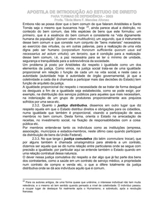APOSTILA DE INTRODUÇÃO AO ESTUDO DE DIREITO
                     PARA TURMAS DE DEPENDÊNCIA – 2003
                        Profa. Tânia Mara F. Mendes Afonso
Embora não se possa dizer que o bem comum de que falaram Aristóteles e Santo
Tomás seja o mesmo que buscamos hoje 22, ainda parece atual a distinção, no
conteúdo do bem comum, das três espécies de bens que este formulou: um
primeiro, que é a essência do bem comum e consistente na “vida dignamente
humana da população” (bonam vitam multitudinis); um segundo, que é instrumento
desse bem comum e que consiste num conjunto de “bens materiais” necessários
ao exercício das virtudes, ou em outras palavras, para a realização de uma vida
digna pelo ser humano (corporalium honorum sufficientia quorum usus est
necessarius ad actum virtutis); um terceiro, que é condição para a realização
desse bem comum, i.é, a paz necessária para se ter o mínimo de unidade,
segurança e tranquilidade para a sobrevivência da sociedade.
Um problema já posto por Aristóteles diz respeito à igualdade como um dos
elementos da justiça. Como vimos, na justiça social trata-se de uma igualdade
proporcional em relação à função de cada um na vida social, e neste caso a
autoridade (autoridade hoje é autoridade de órgão governamental, já que a
coletividade a cada dia é chamada a participar mais das decisões do Estado) tem
função de arquiteto da justiça.
A igualdade proporcional diz respeito à necessidade de se tratar de forma desigual
os desiguais a fim de a igualdade seja estabelecida, como se pode exigir, por
exemplo, na distribuição dos serviços públicos para aqueles que mais necessitam,
na indenização de um grupo de produtores proporcionalmente aos prejuízos
sofridos por uma seca etc.
        2.3.2. Quanto à justiça distributiva, dissemos em outro lugar que diz
respeito àquela em que o Estado distribui direitos e obrigações para os cidadãos,
numa igualdade que também é proporcional, visando a participação de seus
membros no bem comum. Desta forma, orienta o Estado na arrecadação de
receitas, no investimento social, na fixação de responsabilidades com a coisa
pública etc.
Por membros entende-se tanto os indivíduos como as instituições (empresa,
associação, municípios e estados-membros, neste último caso quando participam
da distribuição de bens da União Federal).
        2.3.3. No que tange à justiça comutativa (do latim commutare: trocar), que
por alguns também é chamada sinalagmática para atrelá-la a um contrato,
dizemos ser aquela que se dá numa relação entre particulares onde se segue com
precisão a igualdade; por particular aqui se entende também o Estado quando em
uma relação contratual dessa natureza.
O dever nessa justiça comutativa diz respeito a dar algo que já faz parte dos bens
dos contratantes, como a saúde em um contrato de serviço médico, a propriedade
num contrato de compra e venda etc, o que a difere totalmente da justiça
distributiva onde se dá aos indivíduos aquilo que é comum.


22
   Para os autores antigos, de uma forma quase que unânime, o interesse individual não tem muita
relevância, e o mesmo só tem sentido quando pensado a nível de coletividade. O indivíduo passou
a ocupar lugar de destaque foi realmente após o Humanismo, e sobretudo, após a revolução
francesa.
 