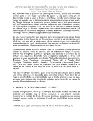 APOSTILA DE INTRODUÇÃO AO ESTUDO DE DIREITO
                    PARA TURMAS DE DEPENDÊNCIA – 2003
                       Profa. Tânia Mara F. Mendes Afonso
1.6) Admitida então a qualidade de ciência para o direito, aponta-se o fenômeno
jurídico como o seu objeto específico de estudo 2, vale dizer, como em um
determinado tempo e lugar o direito se manifesta. Importa assim distinguir seu
campo de atuação com o da Sociologia (os fatos sociais de uma maneira geral),
da Filosofia (a busca de fundamento para as coisas, para o agir, para conhecer
etc), da Economia (as condições materiais reclamadas pela existência do homem),
da Política (da tecnologia do poder), da História (os fatos historicamente situados)
etc. Não se nega, no entanto, os pontos em comum entre essas disciplinas e que
são tratados nas respectivas disciplinas (Filosofia do Direito, Sociologia do Direito,
Psicologia Forense, Medicina Legal, História do Direito etc).

De uma maneira geral, tem sido estudado como ciência puramente teórica (busca
do saber) ou prática (busca de um fim, como por exemplo o agir com justiça, com
eficiência, com arte etc) e ainda como ciência natural (com o rigor matemático
dessas ciências) ou como ciência cultural (por lidar com os fenômenos do espírito
e que se manifestam diferentemente dos naturais ou físicos).

Hodiernamente tem-se estudado o direito como um conjunto de normas que visam
regular as relações entre as pessoas, em um determinado tempo e espaço,
embora haja divergência quanto ao «porquê», aos objetivos e aos meios de se
efetuar essa regulação. Encarado numa perspectiva positivista, o direito será
estudado em sua classificação em Direito Público (Constitucional, Administrativo,
Tributário, Penal, Processual, Internacional Público etc) e Privado (Civil,
Comercial, Trabalhista, Agrário, Minerário, Consumerista, Internacional Privado
etc). Cada um destes ramos se preocupa com uma matéria específica na
regulação da conduta e das relações entre os indivíduos, ou entre estes e o
Estado.

Não se pode olvidar, no entanto, que a idéia de uma racionalidade para o direito
vem sendo colocada em discussão pelas correntes críticas. Aqui, além de se
negar a cientificidade e a imparcialidade para o direito, prefere-se que ele seja,
acima de tudo, eficiente, não importando, inclusive, se tenha ou não um campo de
atuação diferenciado das outras ciências.


2. A BUSCA DA ORIGEM E DO SENTIDO DO DIREITO

Importa não ignorarmos, desde já, os esforços da Filosofia Jurídica no sentido de
encontrar um sentido para o direito, pensando a sua origem, conceito,
fundamentos e método do direito. Em nossa disciplina, acreditamos ser apenas
possível apenas noticiar as principais divergências doutrinárias acerca dessas
questões.

2                                                     ª
    1 REALE, Miguel. Lições preliminares de direito. 16 ed. São Paulo: Saraiva, 1988, p. 16.
 