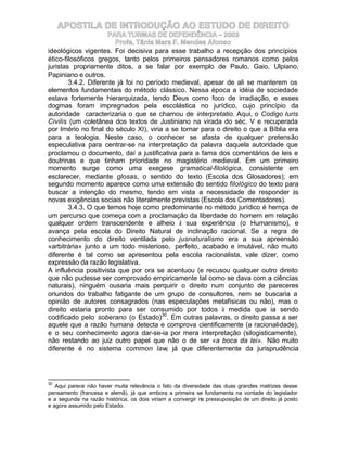 APOSTILA DE INTRODUÇÃO AO ESTUDO DE DIREITO
                      PARA TURMAS DE DEPENDÊNCIA – 2003
                        Profa. Tânia Mara F. Mendes Afonso
ideológicos vigentes. Foi decisiva para esse trabalho a recepção dos princípios
ético-filosóficos gregos, tanto pelos primeiros pensadores romanos como pelos
juristas propriamente ditos, a se falar por exemplo de Paulo, Gaio, Ulpiano,
Papiniano e outros.
        3.4.2. Diferente já foi no período medieval, apesar de ali se manterem os
elementos fundamentais do método clássico. Nessa época a idéia de sociedade
estava fortemente hierarquizada, tendo Deus como foco de irradiação, e esses
dogmas foram impregnados pela escolástica no jurídico, cujo princípio da
autoridade caracterizaria o que se chamou de interpretatio. Aqui, o Codigo Iuris
Civilis (um coletânea dos textos de Justiniano na virada do séc. V e recuperada
por Irnério no final do século XI), viria a se tornar para o direito o que a Bíblia era
para a teologia. Neste caso, o conhecer se afasta de qualquer pretensão
especulativa para centrar-se na interpretação da palavra daquela autoridade que
proclamou o documento, daí a justificativa para a fama dos comentários de leis e
doutrinas e que tinham prioridade no magistério medieval. Em um primeiro
momento surge como uma exegese gramatical-filológica, consistente em
esclarecer, mediante glosas, o sentido do texto (Escola dos Glosadores); em
segundo momento aparece como uma extensão do sentido filológico do texto para
buscar a intenção do mesmo, tendo em vista a necessidade de responder às
novas exigências sociais não literalmente previstas (Escola dos Comentadores).
        3.4.3. O que temos hoje como predominante no método jurídico é hernça de
um percurso que começa com a proclamação da liberdade do homem em relação
qualquer ordem transcendente e alheio à sua experiência (o Humanismo), e
avança pela escola do Direito Natural de inclinação racional. Se a regra de
conhecimento do direito ventilada pelo jusnaturalismo era a sua apreensão
«arbitrária» junto a um todo misterioso, perfeito, acabado e imutável, não muito
diferente é tal como se apresentou pela escola racionalista, vale dizer, como
expressão da razão legislativa.
A influência positivista que por ora se acentuou (e recusou qualquer outro direito
que não pudesse ser comprovado empiricamente tal como se dava com a ciências
naturais), ninguém ousaria mais perquirir o direito num conjunto de pareceres
oriundos do trabalho fatigante de um grupo de consultores, nem se buscaria a
opinião de autores consagrados (nas especulações metafísicas ou não), mas o
direito estaria pronto para ser consumido por todos à medida que ia sendo
codificado pelo soberano (o Estado)30. Em outras palavras, o direito passa a ser
aquele que a razão humana detecta e comprova cientificamente (a racionalidade),
e o seu conhecimento agora dar-se-ia por mera interpretação (silogisticamente),
não restando ao juiz outro papel que não o de ser «a boca da lei». Não muito
diferente é no sistema common law, já que diferentemente da jurisprudência




30
   Aqui parece não haver muita relevância o fato da diversidade das duas grandes matrizes desse
pensamento (francesa e alemã), já que embora a primeira se fundamenta na vontade do legislador
e a segunda na razão histórica, os dois viriam a convergir na pressuposição de um direito já posto
e agora assumido pelo Estado.
 