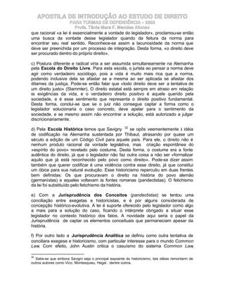 APOSTILA DE INTRODUÇÃO AO ESTUDO DE DIREITO
                    PARA TURMAS DE DEPENDÊNCIA – 2003
                       Profa. Tânia Mara F. Mendes Afonso
que racional «a lei é essencialmente a vontade do legislador», proclamou-se então
uma busca da vontade desse legislador quando da feitura da norma para
encontrar seu real sentido. Reconhece-se assim a lacunosidade da norma que
deve ser preenchida por um processo de integração. Desta forma, «o direito deve
ser procurado dentro do próprio direito».

c) Postura diferente e radical viria a ser assumida simultaneamente na Alemanha
pela Escola do Direito Livre. Para esta escola, o jurista ao pensar a norma deve
agir como verdadeiro sociólogo, pois a vida é muito mais rica que a norma,
podendo inclusive dela se afastar se a mesma ao ser aplicada se afastar dos
ditames da justiça. Pode-se então falar que «todo direito deve ser a tentativa de
um direito justo» (Stammler). O direito estatal está sempre em atraso em relação
às exigências da vida, e o verdadeiro direito positivo é aquele querido pela
sociedade, e é esse sentimento que representa o direito positivo fundamental.
Desta forma, conclui-se que se o juiz não consegue captar a forma como o
legislador solucionaria o caso concreto, deve apelar para o sentimento da
sociedade, e se mesmo assim não encontrar a solução, está autorizado a julgar
discricionariamente.

d) Pela Escola Histórica temos que Savigny 32 se opôs veementemente à idéia
de codificação na Alemanha sustentada por Thibaut, atrasando por quase um
século a edição de um Código Civil para aquele país. Para ele, o direito não é
nenhum produto racional da vontade legislativa, mas criação espontânea do
«espírito do povo» revelado pelo costume. Desta forma, o costume era a fonte
autêntica do direito, já que o legislador não faz outra coisa a não ser «formalizar
aquilo que já está reconhecido pelo povo como direito». Pode-se dizer assim
também que querer codificar é uma violência contra esse direito, já que constitui
um óbice para sua natural evolução. Esse historicismo repercutiu em duas frentes
bem definidas: Os que procuravam o direito na história do povo alemão
(germanistas) e aqueles voltavam às fontes romanas (pandectistas). O fetichismo
da lei foi substituído pelo fetichismo da história.

e) Com a Jurisprudência dos Conceitos (pandectistas) se tentou uma
conciliação entre exegetas e historicistas, e é por alguns considerada de
concepção histórico-evolutiva. A lei é suporte oferecido pelo legislador como algo
a mais para a solução do caso, ficando o intérprete obrigado a situar esse
legislador no contexto histórico dos fatos. A novidade aqui seria o papel da
Jurisprudência de captar os elementos conceituais que permaneciam apesar da
história.

f) Por outro lado a Jurisprudência Analítica se definiu como outra tentativa de
conciliara exegese e historicismo, com particular interesse para o mundo Common
Law. Com efeito, John Austin critica o casuísmo do sistema Common Law,

32
  Sabe-se que embora Savigni seja o principal expoente do historicismo, tais idéias remontarm de
outros autores como Vico, Montesquieu, Hegel , dentre outros.
 