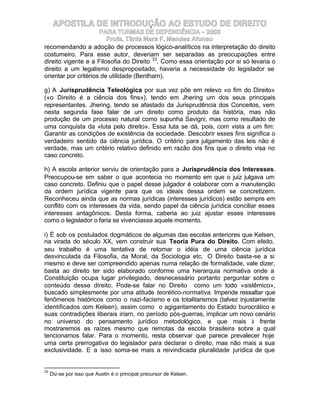 APOSTILA DE INTRODUÇÃO AO ESTUDO DE DIREITO
                      PARA TURMAS DE DEPENDÊNCIA – 2003
                         Profa. Tânia Mara F. Mendes Afonso
recomendando a adoção de processos lógico-analíticos na interpretação do direito
costumeiro. Para esse autor, deveriam ser separadas as preocupações entre
direito vigente e a Filosofia do Direito 33. Como essa orientação por si só levaria o
direito a um legalismo despropositado, haveria a necessidade do legislador se
orientar por critérios de utilidade (Bentham).

g) A Jurisprudência Teleológica por sua vez põe em relevo «o fim do Direito»
(«o Direito é a ciência dos fins»), tendo em Jhering um dos seus principais
representantes. Jhering, tendo se afastado da Jurisprudência dos Conceitos, vem
nesta segunda fase falar de um direito como produto da história, mas não
produção de um processo natural como supunha Savigni, mas como resultado de
uma conquista da «luta pelo direito». Essa luta se dá, pois, com vista a um fim:
Garantir as condições de existência da sociedade. Descobrir esses fins significa o
verdadeiro sentido da ciência jurídica. O critério para julgamento das leis não é
verdade, mas um critério relativo definido em razão dos fins que o direito visa no
caso concreto.

h) A escola anterior serviu de orientação para a Jurisprudência dos Interesses.
Preocupou-se em saber o que acontecia no momento em que o juiz julgava um
caso concreto. Definiu que o papel desse julgador é colaborar com a manutenção
da ordem jurídica vigente para que os ideais dessa ordem se concretizem.
Reconheceu ainda que as normas jurídicas (interesses jurídicos) estão sempre em
conflito com os interesses da vida, sendo papel da ciência jurídica conciliar esses
interesses antagônicos. Desta forma, caberia ao juiz ajustar esses interesses
como o legislador o faria se vivenciasse aquele momento.

i) É sob os postulados dogmáticos de algumas das escolas anteriores que Kelsen,
na virada do século XX, vem construir sua Teoria Pura do Direito. Com efeito,
seu trabalho é uma tentativa de retomar o idéia de uma ciência jurídica
desvinculada da Filosofia, da Moral, da Sociologia etc. O Direito basta-se a si
mesmo e deve ser compreendido apenas numa relação de formalidade, vale dizer,
basta ao direito ter sido elaborado conforme uma hierarquia normativa onde a
Constituição ocupa lugar privilegiado, desnecessário portanto perguntar sobre o
conteúdo desse direito. Pode-se falar no Direito como um todo «sistêmico»,
buscado simplesmente por uma atitude teorético-normativa. Impende ressaltar que
fenômenos históricos como o nazi-facismo e os totalitarismos (talvez injustamente
identificados com Kelsen), assim como o agigantamento do Estado burocrático e
suas contradições liberais iriam, no período pós-guerras, implicar um novo cenário
no universo do pensamento jurídico metodológico, e que mais à frente
mostraremos as raízes mesmo que remotas da escola brasileira sobre a qual
tencionamos falar. Para o momento, resta observar que parece prevalecer hoje
uma certa prerrogativa do legislador para declarar o direito, mas não mais a sua
exclusividade. E a isso soma-se mais a reivindicada pluralidade jurídica de que


33
     Diz-se por isso que Austin é o principal precursor de Kelsen.
 