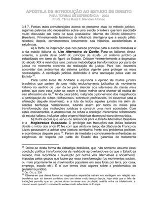 APOSTILA DE INTRODUÇÃO AO ESTUDO DE DIREITO
                       PARA TURMAS DE DEPENDÊNCIA – 2003
                         Profa. Tânia Mara F. Mendes Afonso

3.4.7. Postas estas considerações acerca do problema atual do método jurídico,
algumas palavras são necessárias sobre uma escola brasileira que tem suscitado
muito discussão em torno de seus postulados: falamos do Direito Alternativo
Brasileiro. Primeiramente falaremos da influência alienígena que a escola pátria
recebeu; depois, comentaremos brevemente seu histórico, características e
exigências.
        a) A fonte de inspiração que nos parece principal para a escola brasileira é
a da escola italiana do Uso Alternativo do Direito. Para os italianos dessa
corrente, o jurista deve partir do princípio de existe um sistema jurídico já
estabilizado em torno da figura do Estado. Criticam veementemente a dogmática
do século XIX e reivindica uma postura metodológica transformadora por parte do
jurista no momento concreto da realização da justiça. Para isto, devemos
aproveitar das antinomias do sistema jurídico vigente para proteger os mais
necessitados. A revolução jurídica defendida é uma revolução pelas vias do
Estado 36.
        Para Lédio Rosa de Andrade é equívoca a opinião de muitos juristas
brasileiros que partem de uma visão exclusivamente judicativa do movimento
italiano no sentido de usar da lei para atender aos interesses da classe mais
pobre, que para esse autor se assim o fosse melhor seria chamar tal escola de
uso alternativo da lei.37 Ainda para Lédio, malgrado o pioneirismo dos magistrados
a participação de outros profissionais, sobretudo professores, foi essencial para a
afirmação daquele movimento, e a luta de todos aqueles juristas iria além da
simples benfazeja hermenêutica, lutando assim por todos os meios pela
transformação das instituições jurídicas e construir uma nova sociedade. Com
estes ensinamentos, o alternativista do refuta a condição meramente reformadora
da escola italiana, inclusive pelas origens históricas da magistratura democrática.
        b) Outra escola que serviu de referencial para o Direito Alternativo Brasileiro
é a Magistratura Espanhola. O privilégio das traduções das idéias italianas
desde o início dos anos 70 fez com que ainda no tempo da ditadura de Franco os
juizes passassem a adotar uma postura combativa frente aos problemas políticos
e econômicos daquele país 38. Foram de imediato e concretamente enfrentadas as
exigências de respeito por parte do Estado das garantias de tratamento


36
   Difere-se desta forma da estratégia brasileira, que não somente assume essa
condição política transformadora da realidade aproveitando-se do que o Estado já
oferece, mas reconhece a revolução por outras vias alternativas e socialmente
impostas pelos grupos que lutam por essa transformação (os movimentos sociais,
ou mais propriamente os movimentos populares em suas lutas por terra, por casa,
emprego, escola etc). É o que temos visto algures sobre a problemática do
pluralismo jurídico.
37
   Op. Cit., p. 238
38
   Observa-se que dessa forma os magistrados espanhóis saíram em vantagem em relação aos
brasileiros que só tiveram contatos com tais ideias muito tempo depois, haja vista que a falta de
traduções permitiu que as poucas obras tornasse sua circulação restrita entre os intelectuais, e
mesmo assim quando o movimento estava muito adiantado na Europa.
 