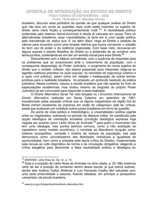 APOSTILA DE INTRODUÇÃO AO ESTUDO DE DIREITO
                      PARA TURMAS DE DEPENDÊNCIA – 2003
                         Profa. Tânia Mara F. Mendes Afonso
brasileiro, discurso esse partidário da opinião de que qualquer análise do Direito
que não leve em conta as questões reais onde estão inseridos os sujeitos de
direito seria mera ficção e consequentemente inútil 43. A neutralidade política
pretendida pelo sistema liberal-iluninista é desde já colocada em causa. Para os
alternativistas brasileiros, essa «neutralidade» já seria em si uma opção política
pela manutenção do status quo. E vai além disso: nega ao Direito o estatuto de
ciência para encará-lo como uma simples retórica que busca convencer o cidadão
do bom uso do poder e da violência organizada. Com base nisto, recusa-se em
alguns autores o estudo filosófico do Direito ou a pretensão de se construir uma
teoria jurídica, contentando-se em dar um sentido social para esse Direito.44
        Descontentes com a falácia normativista, com a ausência de respostas para
os problemas que se avolumavam ante o crescimento da população, com o
consequente desprestígio do Poder Judiciário, o surgimento de novos sujeitos de
direito que o modelo «oficial» não estava preparado para interpretar (diga-se os
agentes coletivos previstos na ação popular, no mandado de segurança coletivo e
a ação civil pública), assim como em relação à inadequação de outras teorias
jurídicas para a realidade brasileira, foi proposto um profundo reestudo da prática
judicativa. Nesse contexto, nasceu a escola brasileira que não apenas foi fruto de
especulações acadêmicas, mas brotou mesmo da angústia do próprio Poder
Judiciário ao ser convocado para responder a essa realidade.
        O Direito Alternativo diz-se Ter sido lançado no I Encontro Internacional de
Direito Alternativo realizado em Santa Catarina em setembro de 1991,
impulsionado pelas pesadas críticas que os alguns magistrados da região Sul do
Brasil vinham recebendo da imprensa em razão do «desprezo» pela lei, críticas
essas que acabaram por mobilizar outros juizes brasileiros em torno da questão.
        Do ponto de vista político e metodológico, a «neutralidade» política vigente
entre os magistrados, sobretudo no período da ditadura militar, foi substituída pela
opção ideológica de orientação socialista (condição ideológica expressa hoje
negada por autores como Lédio Rosa de Andrade 45 para quem o movimento não
tem uma ideologia, mas pontos teóricos comuns, como a não aceitação do
capitalismo como modelo econômico, o combate ao liberalismo burguês como
sistema sociopolítico, combate à miséria da maioria da população, luta pela
democracia como concretizadora das liberdades individuais e igualdade de
oportunidades, bem como a simpatia pela teoria crítica do Direito), implementada
pela recusa ao culto dogmático da norma e da vinculação obrigatória, elegendo a
crítica exegética para desmontar a falsa neutralidade política e ideológica do


43
     ANDRADE. Lédio Rosa de. Op. cit., p. 19.
44
  Esta é a posição de Lédio Rosa de Andrade na obra citada, p. 20. Não estamos
certo de ser a posição de consenso dentro dessa escola, já que outros autores,
dentre eles Antônio Carlos Wolkmer e Luiz Fernando Coelho têm estudado com
uma certa profundidade o assunto, ficando afastada, em princípio a perspectiva
«empirista» da escola brasileira.
45
     www.tj.sc.gov.br/sejur/doutrina/direito alternativo.htm
 