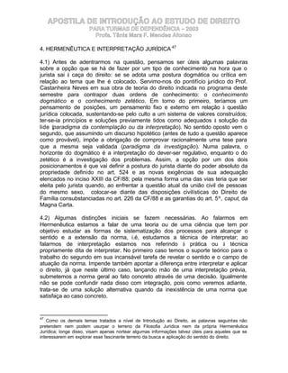 APOSTILA DE INTRODUÇÃO AO ESTUDO DE DIREITO
                      PARA TURMAS DE DEPENDÊNCIA – 2003
                        Profa. Tânia Mara F. Mendes Afonso

4. HERMENÊUTICA E INTERPRETAÇÃO JURÍDICA 47

4.1) Antes de adentrarmos na questão, pensamos ser úteis algumas palavras
sobre a opção que se há de fazer por um tipo de conhecimento na hora que o
jurista sai à caça do direito: se se adota uma postura dogmática ou crítica em
relação ao tema que lhe é colocado. Servimo-nos do pontifício jurídico do Prof.
Castanheira Neves em sua obra de teoria do direito indicada no programa deste
semestre para contrapor duas ordens de conhecimento: o conhecimento
dogmático e o conhecimento zetético. Em torno do primeiro, teríamos um
pensamento de posições, um pensamento fixo e externo em relação à questão
jurídica colocada, sustentando-se pelo culto a um sistema de valores construídos;
ter-se-ia princípios e soluções previamente tidos como adequados à solução da
lide (paradigma da contemplação ou da interpretação). No sentido oposto vem o
segundo, que assumindo um discurso hipotético (antes de tudo a questão aparece
como provável), impõe a obrigação de comprovar racionalmente uma tese para
que a mesma seja validada (paradigma da investigação). Numa palavra, o
horizonte do dogmático é a interpretação do dever-ser regulativo, enquanto o do
zetético é a investigação dos problemas. Assim, a opção por um dos dois
posicionamentos é que vai definir a postura do jurista diante do poder absoluto da
propriedade definido no art. 524 e as novas exigências de sua adequação
elencados no inciso XXIII da CF/88; pela mesma forma uma das vias teria que ser
eleita pelo jurista quando, ao enfrentar a questão atual da união civil de pessoas
do mesmo sexo, colocar-se diante das disposições civilísticas do Direito de
Família consubstanciadas no art. 226 da CF/88 e as garantias do art. 5º, caput, da
Magna Carta.

4.2) Algumas distinções iniciais se fazem necessárias. Ao falarmos em
Hermenêutica estamos a falar de uma teoria ou de uma ciência que tem por
objetivo estudar as formas de sistematização dos processos para alcançar o
sentido e a extensão da norma, i.é, estudamos a técnica de interpretar; ao
falarmos de interpretação estamos nos referindo à prática ou à técnica
propriamente dita de interpretar. No primeiro caso temos o suporte teórico para o
trabalho do segundo em sua incansável tarefa de revelar o sentido e o campo de
atuação da norma. Impende também apontar a diferença entre interpretar e aplicar
o direito, já que neste último caso, lançando mão de uma interpretação prévia,
submetemos a norma geral ao fato concreto através de uma decisão. Igualmente
não se pode confundir nada disso com integração, pois como veremos adiante,
trata-se de uma solução alternativa quando da inexistência de uma norma que
satisfaça ao caso concreto.


47
   Como os demais temas tratados a nível de Introdução ao Direito, as palavras seguintes não
pretendem nem podem usurpar o terreno da Filosofia Jurídica nem da própria Hermenêutica
Jurídica; longe disso, visam apenas nortear algumas informações talvez úteis para aqueles que se
interessarem em explorar esse fascinante terreno da busca e aplicação do sentido do direito.
 