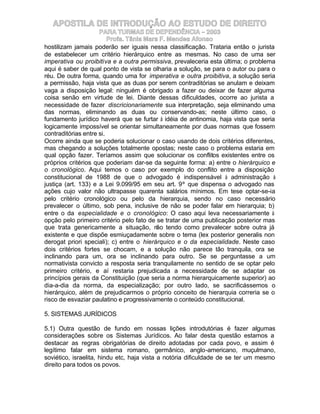 APOSTILA DE INTRODUÇÃO AO ESTUDO DE DIREITO
                     PARA TURMAS DE DEPENDÊNCIA – 2003
                         Profa. Tânia Mara F. Mendes Afonso
hostilizam jamais poderão ser iguais nessa classificação. Trataria então o jurista
de estabelecer um critério hierárquico entre as mesmas. No caso de uma ser
imperativa ou proibitiva e a outra permissiva, prevaleceria esta última; o problema
aqui é saber de qual ponto de vista se olharia a solução, se para o autor ou para o
réu. De outra forma, quando uma for imperativa e outra proibitiva, a solução seria
a permissão, haja vista que as duas por serem contraditórias se anulam e deixam
vaga a disposição legal: ninguém é obrigado a fazer ou deixar de fazer alguma
coisa senão em virtude de lei. Diante dessas dificuldades, ocorre ao jurista a
necessidade de fazer discricionariamente sua interpretação, seja eliminando uma
das normas, eliminando as duas ou conservando-as; neste último caso, o
fundamento jurídico haverá que se furtar à idéia de antinomia, haja vista que seria
logicamente impossível se orientar simultaneamente por duas normas que fossem
contraditórias entre si.
Ocorre ainda que se poderia solucionar o caso usando de dois critérios diferentes,
mas chegando a soluções totalmente opostas; neste caso o problema estaria em
qual opção fazer. Teríamos assim que solucionar os conflitos existentes entre os
próprios critérios que poderiam dar-se da seguinte forma: a) entre o hierárquico e
o cronológico. Aqui temos o caso por exemplo do conflito entre a disposição
constitucional de 1988 de que o advogado é indispensável à administração à
justiça (art. 133) e a Lei 9.099/95 em seu art. 9º que dispensa o advogado nas
ações cujo valor não ultrapasse quarenta salários mínimos. Em tese optar-se-ia
pelo critério cronológico ou pelo da hierarquia, sendo no caso necessário
prevalecer o último, sob pena, inclusive de não se poder falar em hierarquia; b)
entre o da especialidade e o cronológico: O caso aqui leva necessariamente à
opção pelo primeiro critério pelo fato de se tratar de uma publicação posterior mas
que trata genericamente a situação, n tendo como prevalecer sobre outra já
                                          ão
existente e que dispõe esmiuçadamente sobre o tema (lex posterior generalis non
derogat priori speciali); c) entre o hierárquico e o da especialidade. Neste caso
dois critérios fortes se chocam, e a solução não parece tão tranquila, ora se
inclinando para um, ora se inclinando para outro. Se se perguntasse a um
normativista convicto a resposta seria tranquilamente no sentido de se optar pelo
primeiro critério, e aí restaria prejudicada a necessidade de se adaptar os
princípios gerais da Constituição (que seria a norma hierarquicamente superior) ao
dia-a-dia da norma, da especialização; por outro lado, se sacrificássemos o
hierárquico, além de prejudicarmos o próprio conceito de hierarquia correria se o
risco de esvaziar paulatino e progressivamente o conteúdo constitucional.

5. SISTEMAS JURÍDICOS

5.1) Outra questão de fundo em nossas lições introdutórias é fazer algumas
considerações sobre os Sistemas Jurídicos. Ao falar desta questão estamos a
destacar as regras obrigatórias de direito adotadas por cada povo, e assim é
legítimo falar em sistema romano, germânico, anglo-americano, muçulmano,
soviético, israelita, hindu etc, haja vista a notória dificuldade de se ter um mesmo
direito para todos os povos.
 