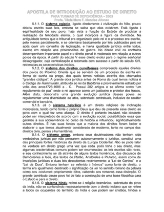 APOSTILA DE INTRODUÇÃO AO ESTUDO DE DIREITO
                      PARA TURMAS DE DEPENDÊNCIA – 2003
                         Profa. Tânia Mara F. Mendes Afonso
        5.1.1. O sistema egípcio, ligado diretamente à civilização do Nilo, pouco
deixou escrito suas leis, embora se saiba que elas existiram. Está ligado à
espiritualidade de seu povo, haja vista a função do Estado de propiciar a
realização da felicidade eterna, o qual incorpora a figura da divindade. Na
antiguidade temos que o tribunal era organizado pelo rei e o processo era escrito,
pelo menos parcialmente, e se orientava basicamente por leis publicadas pelo rei
após ouvir um conselho de legislação, e havia igualdade jurídica entre todos,
exceto em relação aos prisinoneiros de guerra. No direito civil os contratos
desempenham importante papel e o direito penal é moderado em relação a outros
povos da época. A partir do século V esse direito evolui para o regime senhorial
desagregador, cuja centralização é retomada com sucesso a partir do século XVI,
retomadas as caracterísitcas iniciais.
        5.1.2. O sistema dos direitos cuneiformes compreende àqueles direitos
dos povos do Próximo Oriente que se serviam de um processo de escrita em
forma de cunha ou prego, dos quais temos notícias através dos chamados
“grandes códigos”. A grande obra jurídica antes de Roma da qual temos notícia é
o Código de Hammurabi, atribuído ao rei da Babilônia e provavelmente editado por
volta dos anos1726-1686 a . C. Possui 282 artigos e se afirma como “um
regulamento de paz” onde o rei aparece como um justiceiro e protetor dos fracos.
Além disto, demonstra uma grande evolução jurídica desses povos ao
regulamentar uma diversidade de atos, sobretudo contratuais, inclusive de caráter
comercial e bancário.
        5.1.3. Já o sistema hebráico é um direito religioso de inclinação
monoteísta, tendo como fonte o próprio Deus que deu de presente esse direito ao
povo com o qual fez uma aliança. O direito é portanto imutável, não obstante
poder ser interpretado de acordo com a evolução social, possibilidade essa que
garantiu a sua sobrevivência no curso da história e influenciou significativamente
outros direitos. É nas suas fontes que a maioria dos direitos foram beber e
elaborar o que temos atualmente considerado de moderno, tanto no campo dos
direitos civis, penais e humanitários.
        5.1.4. O sistema grego, embora seus doutrinadores não tenham sido
verdadeiros juristas por não pensarem autonomamente o jurídico, constitui uma
das principais fontes históricas do direito da Europa Ocidental. Não se pode falar
na verdade em direito grego uma vez que cada polis tinha o seu direito, mas
algumas cracterísticas comuns podem ser enumeradas: as leis escritas são raras,
e seu conhecimento se dá através de alguns textos homéricos, dos discursos de
Demóstenes e Iseu, dos textos de Platão, Aristóteles e Plutarco, assim como de
inscrições jurídicas e duas leis descobertas recentemente: a “Lei de Gortina” e a
“Lei de Dura”. Embora tenham se referido à “ ómos” como fonte de direito, o
                                                  n
termo era igualmente destinado à significação da lei no sentido romano da palavra
como aos costumes propriamente ditos, cabendo aos romanos essa distinção. O
grande contributo desse povo foi de fato a construção de uma base filosófica para
o Estado e para o direito.
        5.1.5. O sistema hindu refere-se à religião bramânica, sobretudo do povo
da India, não se confundindo necessariamente com o direito indiano que se refere
a todos os ocupantes do território da India e que podem ser cristãos, hindus e
 