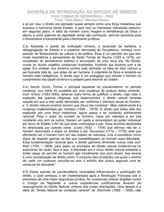 APOSTILA DE INTRODUÇÃO AO ESTUDO DE DIREITO
                    PARA TURMAS DE DEPENDÊNCIA – 2003
                       Profa. Tânia Mara F. Mendes Afonso
e já por isso o direito era pensado quase sempre como uma força misteriosa que
buscava a harmonia desse Estado, e para isso os interesses individuais estavam
em segundo plano. A idéia de homem como imagem e semelhança de Deus o
elevou a outro patamar de dignidade ainda não conhecido, abrindo caminhos para
o Humanismo e futuramente para o Iluminismo jurídicos.

2.3) Assistida a queda da civilização romana, a ascensão da barbárie, a
desagregação do Estado e a posterior derrocada do Feudalismo, começa novo
período de florescimento da cultura e da política. Esse é um período em que tem
muita importância o pensamento de Santo Tomás de Aquino (1225 a 1274), um
compilador do pensamento anterior e anunciador de uma nova era. No Direito,
coube ao doutor angélico cristianizar Aristóteles, fundindo sua doutrina com a da
igreja. Em síntese, sua doutrina jurídica está centrada na idéia de bem comum a
ser buscada pela lei, que antes de ser humana, é originária de Deus e revelada ao
homem pela inteligência. O direito aqui é um pedagogo que orienta o homem no
cumprimento seu papel na terra e o prepara para retornar ao criador.

2.4) Sendo Santo Tomás o principal expoente do jusnaturalismo no período
medieval, sua morte foi sucedida por uma mudança de postura dessa corrente.
Com Grócio (1583-1645), tenta-se outra forma de justificar o direito, haja vista a
explosão das guerras religiosas que testemunhara: o direito natural consiste
naquilo em que a reta razão demonstra ser conforme à natureza social do homem,
e “o direito natural existiria mesmo que Deus não existisse”. Mais radical ainda é a
mudança implementada por Hobbes (1588 – 1679): O direito que antes dele era
explicado por uma força misteriosa, agora passa a ter conteúdo estritamente
racional. Para o autor do Leviatã os homens, maus por natureza e em luta
constante uns com os outros, fizeram um pacto e renunciaram ao poder individual
em favor do Estado a fim de que esse mantivesse a paz. Essa doutrina absolutista
foi amenizada por autores como Locke (1632 – 1704) que afirmou não ter o
homem renunciado a todos os direitos e por Rousseau (1712 – 1778), este que
afirmando ser o homem bom em seu estado de natureza, viria a considerar como
digna de respeito apenas as leis que possibilitassem ao homem essa felicidade.
Essa fundamentação racional para o direito ganharia dimensão nunca vista com
Kant (1724 – 1804), para quem os princípios de direito natural fundavam-se na
autonomia da razão; face a isso, a liberdade era o único direito natural existente e
então capaz de permitir ao homem agir moralmente (por puro dever). Isso levaria
a uma conceituação de direito como “o conjunto das condições nas quais o arbítrio
de cada um pudesse conciliar-se com o arbítrio dos outros segundo uma lei
universal de liberdade”.

2.5) Esses autores do jusnaturalismo racionalista influenciaram a positivação do
direito, a qual começou a ser implementada após a Revolução Francesa sob a
promessa de uma maior segurança jurídica. As sucessivas críticas dirigidas contra
o Código de Napoleão e outras experiências codificadoras levaram ao
ressurgimento do Direito Natural, embora sob novas orientações. Uma dessas é a
idéia de “Direito Natural de conteúdo variável” de Stammler (1856 – 1938), vale
 
