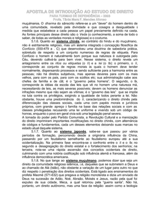 APOSTILA DE INTRODUÇÃO AO ESTUDO DE DIREITO
                     PARA TURMAS DE DEPENDÊNCIA – 2003
                       Profa. Tânia Mara F. Mendes Afonso
muçulmanos. O dharma do sânscrito refere-se a um “dever” do homem dentro de
uma comunidade, revelado pela divindade e que cosagra a desigualdade à
medida que estabelece a cada pessoa um papel previamente definido na casta.
As fontes principais desse direito são o Veda (o conhecimento, a soma de todo o
saber, de todas as verdades morais e religiosas) e o costume.
        5.1.6. Quanto ao sistema chinês, ao contrário do hindu e do muçulmano,
não é estritamente religioso, mas um sistema integrado à concepção filosófica de
Confúcio (550-479 a . C) que desenvolveu uma doutrina de sabedoria prática,
sobretudo de respeito a um conjunto numeroso de regras de etiqueta. Para
Confúcio o homem é naturalmente bom porque sua natureza é outorgada pelo
Céu, devendo cultivá-la para bem viver. Nesse sistema, o direito revela um
antagonismo entre os ritos ou etiquetas (o li) e a lei (o fa): o primeiro, o li,
corresponde ao conjunto de regras morais às quais o homem deve tender
normalmente, dispensando processos e sendo suficiente para a harmonia entre as
pessoas; não há direitos subjetivos, mas apenas deveres para com os mais
velhos, para com os pais, para com os súditos etc; sua administração cabe aos
chefes de família e de clã; é o “governo pelos homens”. O segundo, o fa,
corresponde às idéias da escola das leis que vê no homem uma natureza má,
necessitando de leis, as mais severas possíveis; devem os homens denunciar as
infrações mesmo que não sejam as vítimas; é o “governo das leis” que se impõe
na luta contra os privilégios, exigindo a igualdade de todos perante a lei. Não
obstante, houve uma predominância do li, caracterizando o direito chinês pela
diferenciação das classes sociais, cada uma com papéis morais e jurídicos
próprios, com grande apreço à família na base das relações sociais e com as
classes privilegiadas recusando uma lei uniforme e vivendo sob um código de
honras, enquanto o povo em geral vivia sob uma legislação penal severa.
A tomada do poder pelo Partido Comunista, a Revolução Cultural e a marxização
do direito imprimiram importantes modificações no direito chinês, com alternância
de códigos e fundamentos, cada um desses elementos deixando suas marcas no
estado atual daquele sistema.
        5.1.7. Quanto ao sistema japonês, sabe-se que passou por vários
períodos de formação, percorrendo desde a originária influência da China,
passando por um feudalismo semelhante ao feudalismo europeu até a sua
ocidentalização. Na primeira fase encontra-se o confronto entre o li e o fa; no
segundo a desagregação do direito estatal e o fortalecimento dos senhorios; na
terceira, nota-se uma rápida ascensão dos conceitos ocidentais de direito,
culminando com uma notória codificação sob influência alemã e francesa, além da
influência democrática americana.
        5.1.8. No que tange ao sistema muçulmano, podemos dizer que seja um
direito da comunidade religiosa islâmica, i.é, daqueles que se submetem a Deus e
ao chamado de Alá (Islão), não obstante a variação de um lugar para outro no que
diz respeito à penetração dos direitos ocidentais. Está ligado aos ensinamentos do
profeta Maomé (571-632) que pregava a religião monoteísta e dizia um enviado de
Deus na sucessão de Adão, Noé, Abraão, Moisés e Jesus, razão pela qual foi
expulso de sua cidade, Meca, a qual retomou pela “guerra santa”. Não há,
portanto, um direito autônomo, mas uma face da religião: assim como a teologia
 