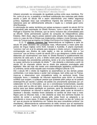 APOSTILA DE INTRODUÇÃO AO ESTUDO DE DIREITO
                     PARA TURMAS DE DEPENDÊNCIA – 2003
                        Profa. Tânia Mara F. Mendes Afonso
Urbano) ancorado na concepção de igualdade jurídica entre seus membros. Por
fim, como já se viu, a paulatina e inevitável substituição dos costumes pelo direito
escrito a partir do século XIII e assim vislumbrando uma melhor segurança
jurídica, legislação essa cuja competência migraria dos senhores, príncipes e
soberanos para ser definitivamente atribuído à nação ou à vontade geral como
diria Rousseau.
A colonização de vastos territórios por países europeus a apartir do século XVI foi
responsável pela exportação do Direito Romano, como é caso por exemplo de
Portugal e Espanha nas américas, que se serviu inclusive das universidades para
se difundir, tendo permanecido quando da conquista da independência pelos
Estados. Além disso, alguns países optaram pela adoção dos códigos europeus,
como é o caso de Irão e Etiópia que implementou códigos à moda francesa, assim
como da Turquia que se inspirou no Código Civil Suíço e no Código Penal Italiano.
        5.1.2. O sistema common law desenvolveu-se na Inglaterra a partir do
século XII pelas decisões das jurisdições reais, influenciando a maior parte dos
países de língua inglesa como EUA, Canadá e Austrália. A pópria expressão
“common law” em si já foi adotada para designar o direito comum à Inglaterra em
contraposição aos direitos de cada região, e não se confunde com o “ius
commune” que se firmou a partir do século XVI e que designava o direito erudito,
elaborado por doutrinadores com base no Direito Romano e supletivamente dos
costumes de cada país; é, pois, o direito criado pela jurisprudência e sustentado
pela invocação dos precedentes judiciários, tendo a lei uma importância diminuta
ou quase nenhuma na evolução do direito 57, não obstante a retomada a partir do
século XX do chamado statute law ou direito dos estatutos promulgado pelo
legislador. Mas até hoje não existe uma sistematização legislativa constitucional
ou ordinária, sendo ainda naquele caso invocada a Magna Carta de 1215.
Até o século XIII o direito da Inglaterra se assemelhava ao dos demais países
continentais, e já nessa época o poder real consegue, bem antes que na França,
impor-se e desenvolver com competência sobre os senhorios locais. Essa
imposição levou à instalação de tribunais específicos para dirimir os diversos
conflitos que surgiam, e qualquer pessoa que quisesse pedir justiça ao rei poderia
endereçar-lhe por escrito o pedido; tal pedido era previamente apreciado por um
colaborador do rei (o Chanceler), que se o considerasse fundamentado, expedia
uma ordem (writ, ou dito em latim, breve) a um xerife (agente local do rei) ou a um
senhor para que desse satisfação ao queixoso, pena de desobediência, o qual
poderia comparecer ao tribunal e explicar as razões pelas quais se recusava a
obedecer à decisão; medidas foram adotadas no sentido de atrair mais e mais
litígios para os tribunais reais, e não obstante as lutas dos senhores feudais no
sentido de conter o aumento desses writs, estes foram se adaptanto e se
estendendo a novos casos. O direito inglês se firmou assim no tipo de “ordens do
rei” que ao poucos se transformou em “ordens dos seus consultores jurídicos” (os
chaceleres), diferenciando-se sobremaneira do estilo romano que se expressava
em ações judiciais. Assim é que a estrutura narrativa dos casos desse sistema


57
     Cf. Gilissen, ob. cit., p. 208.
 