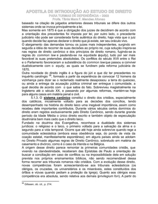 APOSTILA DE INTRODUÇÃO AO ESTUDO DE DIREITO
                     PARA TURMAS DE DEPENDÊNCIA – 2003
                        Profa. Tânia Mara F. Mendes Afonso
baseado na citação de julgados anteriores desses tribunais se difere dos outros
sistemas onde se invoca principalmente a lei.
Mas somente em 1875 é que a obrigação dos juizes de decidirem de acordo com
a orientação dos precedentes foi imposta por lei; por outro lado, o precedente
judiciário não pode ser considerada fonte autêntica do direito, haja vista que o juiz
quando decide faz apenas declarar o direito que já existe, ser seu oráculo vivo.
O alargamento das demandas tornou os juizes mais independentes, surgindo em
seguida a idéia de recorrer de suas decisões ao próprio rei, cuja solução inspira-se
nas regras de direito canônico e dos princípios de direito romano, fugindo-se às
regras do common law e pautando-se na equidade ( quity), tudo por ser mais
                                                         e
favorável às suas pretensões absolutistas. Os conflitos do século XVII entre o Rei
e o Parlamento favoreceram a subsistência do common law que passou a conviver
dualísticamente com o equity, as quais se fundiram pela reforma judiciária de
1875.
Outra novidade do direito inglês é a figura do júri e que diz ter precedentes no
inquérito carolíngio 58, formado a partir da experiência de convocar 12 homens da
vizinhança para dizer se o reclamado realmente desapossou a terra do queixoso,
ou ainda a entrega da acusação pública criminal ser entregue à comunidade, a
qual decidia de acordo com o que sabia do fato. Sobreviveu magistralmente na
Inglaterra até o século XX, e passando por algumas reformas, mantém-se hoje
para alguns casos em matéria penal e civil.
        5.1.3. O sistema canônico constitui o direito dos cristãos, especialmente
dos católicos, inicialmente voltado para as decisões dos concílios, tendo
desempenhado na história do direito laico uma inegável importância, assim como
recebeu dele importantes contributos. Durante vários séculos certos domínios do
direito eram regidos exclusivamente pelo Direito Canônico, sendo durante grande
período da Idade Média o único direito escrito e também objeto de especulação
doutrinária bem mais cedo que o direito laico.
Fundado na doutrina dos Evangelhos, reconhece a dualidade dos sistemas
jurídicos: o religioso e o laico, o primeiro voltado para a salvação da alma e o
segundo para a vida temporal. Ocorre que até hoje ainda sobrevive quando rege a
comunidade eclesiástica (embora essa obediência seja, do pondo de vista da
coação estatal, manifestamente espontânea); em alguns países ainda se adotam
no Direito Privado algumas regras de Direito Canônico, sobretudo em matéria de
casamento e divórcio, como é o caso da Irlanda e na Bélgica.
A origem desse direito parece remontar às primeiras comunidades cristãs, que
vivendo na clandestinidade, receberam das Epístolas de Paulo a orientação de
buscar a conciliação em caso de conflitos ou na impossibilidade dela em solução
prevista nos próprios ensinamentos bíblicos, não sendo recomendável dessa
forma recorrer aos tribunais romanos não cristãos. Com a evolução desse direito,
novas competências foram acrescentando-se aos tribunais eclesiásticos (os
clérigos, os cruzadas, os universitários e os miseráveis, estes constituídos dos
órfãos e viúvas quando pediam a proteção da Igreja). Quanto aos clérigos essa
competência era absoluta, sendo relativa aos demais (privilegium fori). A partir do

58
     Gilissen, ob. cit., p. 214.
 