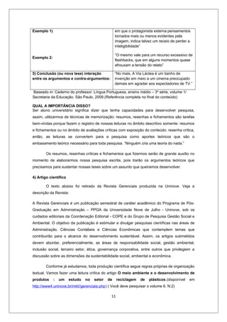 Exemplo 1)                                        em que o protagonista externa pensamentos
                                                  tornados mais ou menos evidentes pela
                                                  imagem, indica talvez um receio de perder a
                                                  inteligibilidade”

                                                  “O mesmo vale para um recurso excessivo de
Exemplo 2:
                                                  flashbacks, que em alguns momentos quase
                                                  afrouxam a tensão do relato”

5) Conclusão (ou nova tese) interação             “No mais, A Via Láctea é um banho de
entre os argumentos e contra-argumentos:          invenção em meio a um cinema preocupado
                                                  demais em agradar aos espectadores de TV.”

Baseado in: Caderno do professor: Língua Portuguesa, ensino médio – 3º série, volume 1/
Secretaria da Educação. São Paulo, 2009 (Referência completa no final do conteúdo)

QUAL A IMPORTÂNCIA DISSO?
Ser aluno universitário significa dizer que tenha capacidades para desenvolver pesquisa,
assim, utilizarmos de técnicas de memorização: resumos, resenhas e fichamentos são tarefas
bem-vindas porque fazem o registro de nossas leituras no âmbito descritivo somente: resumos
e fichamentos ou no âmbito de avaliações críticas com exposição do conteúdo: resenha crítica,
então, as leituras se convertem para a pesquisa como aportes teóricos que são o
embasamento teórico necessário para toda pesquisa. “Ninguém cria uma teoria do nada.”

        Os resumos, resenhas críticas e fichamentos que fizermos serão de grande auxílio no
momento de elaborarmos nossa pesquisa escrita, pois trarão os argumentos teóricos que
precisamos para sustentar nossas teses sobre um assunto que queiramos desenvolver.

4) Artigo científico

        O texto abaixo foi retirado da Revista Gerenciais produzida na Uninove. Veja a
descrição da Revista:

A Revista Gerenciais é um publicação semestral de caráter acadêmico do Programa de Pós-
Graduação em Administração – PPGA da Universidade Nove de Julho - Uninove, sob os
cuidados editoriais da Coordenação Editorial - COPE e do Grupo de Pesquisa Gestão Social e
Ambiental. O objetivo da publicação é estimular e divulgar pesquisas científicas nas áreas de
Administração, Ciências Contábeis e Ciências Econômicas que contemplem temas que
contribuirão para o alcance do desenvolvimento sustentável. Assim, os artigos submetidos
devem abordar, preferencialmente, as áreas de responsabilidade social, gestão ambiental,
inclusão social, terceiro setor, ética, governança corporativa, entre outros que privilegiem a
discussão sobre as dimensões da sustentabilidade social, ambiental e econômica.

        Conforme já estudamos, toda produção científica segue regras próprias de organização
textual. Vamos fazer uma leitura crítica do artigo O meio ambiente e o desenvolvimento de
produtos     :   um    estudo   no   setor   de    reciclagem   de   plásticos.(disponível   em
http://www4.uninove.br/mkt//gerenciais.php) ( Você deve pesquisar o volume 6. N.2)

                                              11
 
