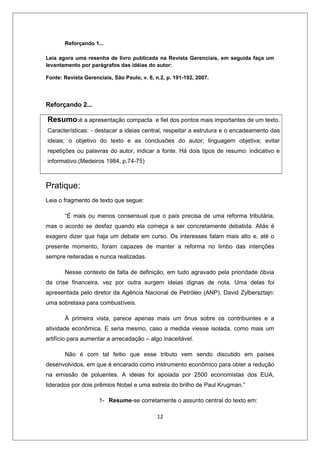 Reforçando 1...

Leia agora uma resenha de livro publicada na Revista Gerenciais, em seguida faça um
levantamento por parágrafos das idéias do autor:

Fonte: Revista Gerenciais, São Paulo, v. 6, n.2, p. 191-192, 2007.




Reforçando 2...

Resumo:é a apresentação compacta            e fiel dos pontos mais importantes de um texto.
Características: - destacar a ideias central, respeitar a estrutura e o encadeamento das
ideias; o objetivo do texto e as conclusões do autor; linguagem objetiva; evitar
repetições ou palavras do autor, indicar a fonte. Há dois tipos de resumo: indicativo e
informativo.(Medeiros 1984, p.74-75)



Pratique:
Leia o fragmento de texto que segue:

       “É mais ou menos consensual que o país precisa de uma reforma tributária,
mas o acordo se desfaz quando ela começa a ser concretamente debatida. Aliás é
exagero dizer que haja um debate em curso. Os interesses falam mais alto e, até o
presente momento, foram capazes de manter a reforma no limbo das intenções
sempre reiteradas e nunca realizadas.

       Nesse contexto de falta de definição, em tudo agravado pela prioridade óbvia
da crise financeira, vez por outra surgem ideias dignas de nota. Uma delas foi
apresentada pelo diretor da Agência Nacional de Petróleo (ANP), David Zylbersztajn:
uma sobretaxa para combustíveis.

       À primeira vista, parece apenas mais um ônus sobre os contribuintes e a
atividade econômica. E seria mesmo, caso a medida viesse isolada, como mais um
artifício para aumentar a arrecadação – algo inaceitável.

       Não é com tal feitio que esse tributo vem sendo discutido em países
desenvolvidos, em que é encarado como instrumento econômico para obter a redução
na emissão de poluentes. A ideias foi apoiada por 2500 economistas dos EUA,
liderados por dois prêmios Nobel e uma estrela do brilho de Paul Krugman.”

                     1- Resume-se corretamente o assunto central do texto em:

                                             12
 