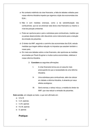 a- No contexto indefinido da crise financeira, a falta de debates voltados para
            nossa reforma tributária impede que sigamos a lição dos economistas dos
            EUA ;

         b- Não é com medidas onerosas, como a da sobretributação dos
            combustíveis, que se vai amenizar esta óbvia crise financeira ou mesmo o
            nível de poluição ambiental;

         c- Pode ser oportuna para o país a sobretaxa para combustíveis, medida que
            os países desenvolvidos vêm discutindo como instrumento para a redução
            da emissão de poluentes;

         d- O diretor da ANP, seguindo o caminho dos economistas dos EUA, estuda
            medidas que tragam efetiva redução no impostos que assolam também o
            nosso país;
         e- Em meio aos debates sobre a crise financeira, são oportunas as medidas
            anunciadas por Paulo Krugman e muitos outros economistas, relativas à
            nossa reforma tributária.

                    2- Considere as seguintes afirmações:

                          I-      A crise financeira tornou-se um assunto mais
                                  preocupante do que a necessidade de uma reforma
                                  tributária;

                          II-     Uma sobretaxa para combustíveis, além de colocar
                                  em debate a reforma tributária, é atraente por seus
                                  efeitos ecológicos;

                          III-    Será onerosa, e talvez inócua, a medida do diretor da
                                  ANP, que visa reduzir a emissão de poluentes.

Está correto, em relação ao texto, o que vem afirmado em:
   a- I,II e III
   b- I e II, apenas;
   c- I e III, apenas
   d- II e III, apenas
   e- II, apenas


       Pratique:
                                            13
 