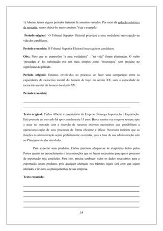 1) Abaixo, temos alguns períodos tratando de assuntos variados. Por meio da redução seletiva e
da reescrita, vamos deixá-los mais concisos. Veja o exemplo:

Período original: O Tribunal Superior Eleitoral procedeu a uma verdadeira investigação na
vida dos candidatos.

Período resumido: O Tribunal Superior Eleitoral investigou os candidatos.

Obs.: Note que as expressões “a uma verdadeira” , “na vida” foram eliminadas. O verbo
“procedeu a“ foi substituído por um mais simples como “investigou” sem prejuízo no
significado do período.

Período original: Estamos envolvidos no processo de fazer uma comparação entre as
capacidades de raciocínio mental do homem de hoje, do século XX, com a capacidade de
raciocínio mental do homem do século XV.

Período resumido:

_____________________________________________________________________________
_______________________________________________________________________

Texto original: Carlos Alberto é proprietário da Empresa Noruega Importação e Exportação.
Está presente no mercado há aproximadamente 15 anos. Busca manter sua empresa sempre apta
a atuar no mercado com a inserção de recursos externos necessários que possibilitem a
operacionalização de seus processos de forma eficiente e eficaz. Necessita também que as
funções da administração sejam perfeitamente exercidas, pois a base de sua administração está
no Planejamento das atividades.

        Para exportar seus produtos, Carlos precisou adequar-se às exigências feitas pelos
Portos quanto ao preenchimento e determinações que se fazem necessárias para que o processo
de exportação seja concluído. Para isto, precisa conhecer todos os dados necessários para a
exportação destes produtos, pois qualquer alteração nos trâmites legais fará com que sejam
alterados e revistos os planejamentos de sua empresa.

Texto resumido:

_____________________________________________________________________________
_____________________________________________________________________________
_____________________________________________________________________________
_____________________________________________________________________________
_____________________________________________________________________________

                                              14
 