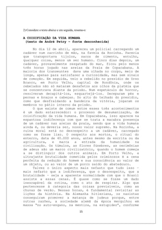 2) Considere o texto abaixo e em seguida, resuma-o:

A COISIFICAÇÃO DA VIDA HUMANA
 (texto de André Petry – fonte desconhecida)

     No dia 12 de abril, apareceu um policial carregando um
cadáver num carrinho de mão, na favela da Rocinha. Parecia
que transportava tijolos, sacos de cimento, entulho,
qualquer coisa, menos um ser humano. Cinco dias depois, um
cadáver, provavelmente resgatado do mar, ficou pelo menos
três horas jogado nas areias da Praia de Copacabana. A
maioria dos transeuntes dava uma olhada no corpo, meio de
longe, apenas para satisfazer a curiosidade, mas sem sinais
de comoção. Em seguida, veio a rebelião no presídio de Urso
Branco, em Porto Velho, capital de Rondônia, onde os
rebelados não só mataram desafetos aos olhos da platéia que
se concentrava diante da prisão. Num espetáculo de horror,
resolveram decapitá-los, esquartejá-los. Deceparam pés e
pernas e braços e cabeças. Do alto do telhado do presídio,
como que desfraldando a bandeira da vitória, jogaram os
membros no pátio interno da prisão.
     O que existe de comum entre esses três acontecimentos
é um dado estarrecedor: o processo de desumanização, de
coisificação da vida humana. Em Copacabana, isso aparece na
espantosa indiferença com que se trata a macabra presença
de um cadáver nas areias da praia, sendo que a vida humana
ainda é, ou deveria ser, nosso valor supremo. Na Rocinha, a
ruína moral está no desrespeito a um cadáver, carregado
como se fosse lixo. O respeito aos mortos, o ritual do
enterro, data de 40.000 anos, antes mesmo da escrita ou da
agricultura,   e  marca   a   entrada   da  humanidade   na
civilização. Os túmulos, as flores fúnebres, as cerimônias
de adeus são um marco civilizatório, quando o homem começa
a se distinguir dos outros animais. Em Porto Velho, a
ultrajante brutalidade cometida pelos criminosos é a cena
perfeita da redução do homem e sua consciência ao valor de
um objeto, ou ao valor de um porco saído do abatedouro.
     Talvez o único aspecto mais nefasto que tudo isso –
mais nefasto que a indiferença, que o desrespeito, que a
brutalidade – seja a aparente normalidade com que o Brasil
assiste a essas cenas. É quase como se fosse um dado
inescapável da rotina, como o ato de respirar. Algo que
pertencesse à categoria das coisas previsíveis, como as
chuvas de verão. Nessas horas, é fundamental revisitar as
lições da história. Na Alemanha hitleriana, os nazistas
conseguiram promover a matança de judeus porque, entre
outras razões, a sociedade alemã da época mergulhou em
massa “no auto-engano, na mentira, na estupidez”, conforme
                                             15
 