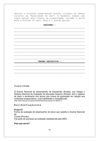 definiu a filósofa alemã Hannah Arendt, criadora do famoso
conceito da “banalidade do mal”. A barbárie sempre que
logra passar pela fresta da normalidade, arromba a porta
para a entrada do caos. Esse é o grande perigo.

                         RASCUNHO :
___________________________________________________________
___________________________________________________________
___________________________________________________________
___________________________________________________________
___________________________________________________________
___________________________________________________________
___________________________________________________________
___________________________________________________________
___________________________________________________________
___________________________________________________________
                                   VERSÃO DEFINITIVA :
___________________________________________________________
___________________________________________________________
___________________________________________________________




O que é o Enade

O Exame Nacional de Desempenho de Estudantes (Enade), que integra o
Sistema Nacional de Avaliação da Educação Superior (Sinaes), tem o objetivo
de aferir o rendimento dos alunos dos cursos de graduação em relação aos
conteúdos programáticos, suas habilidades e competências.
(http://www.inep.gov.br/superior/enade/default.asp acesso em 06/02/11)

Dúvidasfreqüentes

O que é?
Forma de avaliação de desempenho do aluno que substitui o Exame Nacional
de
Cursos (Provão).
Faz parte do processo de avaliação estabelecido pelo MEC.

Para que serve?


                                                  16
 