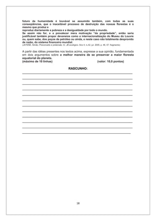 futuro da humanidade é louvável se assumido também, com todas as suas
conseqüências, que o inaceitável processo de destruição das nossas florestas é o
mesmo que produz e
reproduz diariamente a pobreza e a desigualdade por todo o mundo.
Se assim não for, e a prevalecer mera motivação “da propriedade”, então seria
justificável também propor devaneios como a internacionalização do Museu do Louvre
ou, quem sabe, dos poços de petróleo ou ainda, e neste caso não totalmente desprovido
de razão, do sistema financeiro mundial.
(JATENE, Simão. Preconceito e pretensão. In: JB ecológico. Ano 4, no 42, jul. 2005, p. 46, 47. fragmento)


A partir das idéias presentes nos textos acima, expresse a sua opinião, fundamentada
em dois argumentos sobre a melhor maneira de se preservar a maior floresta
equatorial do planeta.
(máximo de 10 linhas)                                     (valor: 10,0 pontos)

                          RASCUNHO:
_______________________________________________________________
_______________________________________________________________
_______________________________________________________________
_______________________________________________________________
_______________________________________________________________
_______________________________________________________________
_______________________________________________________________
_______________________________________________________________
_______________________________________________________________
_______________________________________________________________
_______________________________________________________________
______________________________________________________________




                                                          18
 