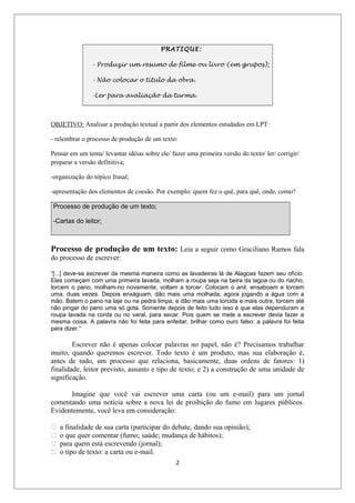 PRATIQUE:

               - Produzir um resumo de filme ou livro (em grupos);

               - Não colocar o título da obra.

               -Ler para avaliação da turma.



OBJETIVO: Analisar a produção textual a partir dos elementos estudados em LPT:

- relembrar o processo de produção de um texto:

Pensar em um tema/ levantar idéias sobre ele/ fazer uma primeira versão do texto/ ler/ corrigir/
preparar a versão definitiva;

-organização do tópico frasal;

-apresentação dos elementos de coesão. Por exemplo: quem fez o quê, para quê, onde, como?

Processo de produção de um texto;

-Cartas do leitor;



Processo de produção de um texto: Leia a seguir como Graciliano Ramos fala
do processo de escrever:

“[...] deve-se escrever da mesma maneira como as lavadeiras lá de Alagoas fazem seu ofício.
Elas começam com uma primeira lavada, molham a roupa seja na beira da lagoa ou do riacho,
torcem o pano, molham-no novamente, voltam a torcer. Colocam o anil, ensaboam e torcem
uma, duas vezes. Depois enxáguam, dão mais uma molhada, agora jogando a água com a
mão. Batem o pano na laje ou na pedra limpa, e dão mais uma torcida e mais outra, torcem até
não pingar do pano uma só gota. Somente depois de feito tudo isso é que elas dependuram a
roupa lavada na corda ou no varal, para secar. Pois quem se mete a escrever devia fazer a
mesma coisa. A palavra não foi feita para enfeitar, brilhar como ouro falso: a palavra foi feita
para dizer.”

        Escrever não é apenas colocar palavras no papel, não é? Precisamos trabalhar
muito, quando queremos escrever. Todo texto é um produto, mas sua elaboração é,
antes de tudo, um processo que relaciona, basicamente, duas ordens de fatores: 1)
finalidade, leitor previsto, assunto e tipo de texto; e 2) a construção de uma unidade de
significação.

      Imagine que você vai escrever uma carta (ou um e-mail) para um jornal
comentando uma notícia sobre a nova lei de proibição do fumo em lugares públicos.
Evidentemente, você leva em consideração:

   a finalidade de sua carta (participar do debate, dando sua opinião);
   o que quer comentar (fumo; saúde; mudança de hábitos);
   para quem está escrevendo (jornal);
   o tipo de texto: a carta ou e-mail.
                                                2
 